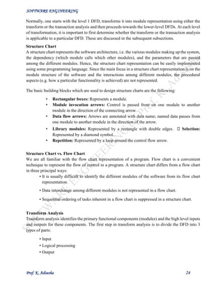 SOFTWARE ENGINEERING
Prof. K. Adisesha 24
Normally, one starts with the level 1 DFD, transforms it into module representation using either the
transform or the transaction analysis and then proceeds towards the lower-level DFDs. At each level
of transformation, it is important to first determine whether the transform or the transaction analysis
is applicable to a particular DFD. These are discussed in the subsequent subsections.
Structure Chart
A structure chart represents the software architecture, i.e. the various modules making up the system,
the dependency (which module calls which other modules), and the parameters that are passed
among the different modules. Hence, the structure chart representation can be easily implemented
using some programming language. Since the main focus in a structure chart representation is on the
module structure of the software and the interactions among different modules, the procedural
aspects (e.g. how a particular functionality is achieved) are not represented.
The basic building blocks which are used to design structure charts are the following:
• Rectangular boxes: Represents a module.
• Module invocation arrows: Control is passed from on one module to another
module in the direction of the connecting arrow.
• Data flow arrows: Arrows are annotated with data name; named data passes from
one module to another module in the direction of the arrow.
• Library modules: Represented by a rectangle with double edges. Selection:
Represented by a diamond symbol.
• Repetition: Represented by a loop around the control flow arrow.
Structure Chart vs. Flow Chart
We are all familiar with the flow chart representation of a program. Flow chart is a convenient
technique to represent the flow of control in a program. A structure chart differs from a flow chart
in three principal ways:
• It is usually difficult to identify the different modules of the software from its flow chart
representation.
• Data interchange among different modules is not represented in a flow chart.
• Sequential ordering of tasks inherent in a flow chart is suppressed in a structure chart.
Transform Analysis
Transform analysis identifies the primary functional components (modules) and the high level inputs
and outputs for these components. The first step in transform analysis is to divide the DFD into 3
types of parts:
• Input
• Logical processing
• Output
 