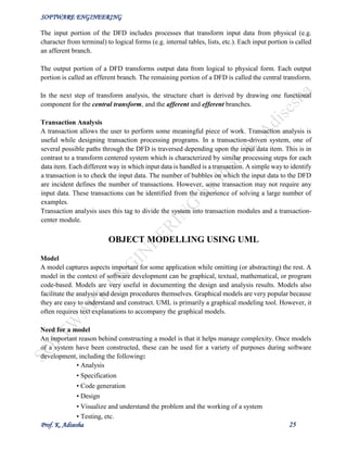SOFTWARE ENGINEERING
Prof. K. Adisesha 25
The input portion of the DFD includes processes that transform input data from physical (e.g.
character from terminal) to logical forms (e.g. internal tables, lists, etc.). Each input portion is called
an afferent branch.
The output portion of a DFD transforms output data from logical to physical form. Each output
portion is called an efferent branch. The remaining portion of a DFD is called the central transform.
In the next step of transform analysis, the structure chart is derived by drawing one functional
component for the central transform, and the afferent and efferent branches.
Transaction Analysis
A transaction allows the user to perform some meaningful piece of work. Transaction analysis is
useful while designing transaction processing programs. In a transaction-driven system, one of
several possible paths through the DFD is traversed depending upon the input data item. This is in
contrast to a transform centered system which is characterized by similar processing steps for each
data item. Each different way in which input data is handled is a transaction. A simple way to identify
a transaction is to check the input data. The number of bubbles on which the input data to the DFD
are incident defines the number of transactions. However, some transaction may not require any
input data. These transactions can be identified from the experience of solving a large number of
examples.
Transaction analysis uses this tag to divide the system into transaction modules and a transaction-
center module.
OBJECT MODELLING USING UML
Model
A model captures aspects important for some application while omitting (or abstracting) the rest. A
model in the context of software development can be graphical, textual, mathematical, or program
code-based. Models are very useful in documenting the design and analysis results. Models also
facilitate the analysis and design procedures themselves. Graphical models are very popular because
they are easy to understand and construct. UML is primarily a graphical modeling tool. However, it
often requires text explanations to accompany the graphical models.
Need for a model
An important reason behind constructing a model is that it helps manage complexity. Once models
of a system have been constructed, these can be used for a variety of purposes during software
development, including the following:
• Analysis
• Specification
• Code generation
• Design
• Visualize and understand the problem and the working of a system
• Testing, etc.
 