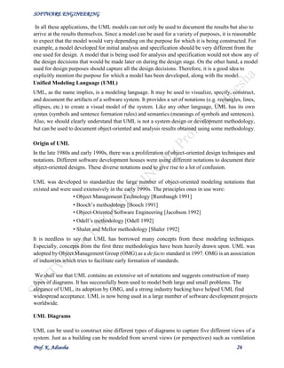 SOFTWARE ENGINEERING
Prof. K. Adisesha 26
In all these applications, the UML models can not only be used to document the results but also to
arrive at the results themselves. Since a model can be used for a variety of purposes, it is reasonable
to expect that the model would vary depending on the purpose for which it is being constructed. For
example, a model developed for initial analysis and specification should be very different from the
one used for design. A model that is being used for analysis and specification would not show any of
the design decisions that would be made later on during the design stage. On the other hand, a model
used for design purposes should capture all the design decisions. Therefore, it is a good idea to
explicitly mention the purpose for which a model has been developed, along with the model.
Unified Modeling Language (UML)
UML, as the name implies, is a modeling language. It may be used to visualize, specify, construct,
and document the artifacts of a software system. It provides a set of notations (e.g. rectangles, lines,
ellipses, etc.) to create a visual model of the system. Like any other language, UML has its own
syntax (symbols and sentence formation rules) and semantics (meanings of symbols and sentences).
Also, we should clearly understand that UML is not a system design or development methodology,
but can be used to document object-oriented and analysis results obtained using some methodology.
Origin of UML
In the late 1980s and early 1990s, there was a proliferation of object-oriented design techniques and
notations. Different software development houses were using different notations to document their
object-oriented designs. These diverse notations used to give rise to a lot of confusion.
UML was developed to standardize the large number of object-oriented modeling notations that
existed and were used extensively in the early 1990s. The principles ones in use were:
• Object Management Technology [Rumbaugh 1991]
• Booch’s methodology [Booch 1991]
• Object-Oriented Software Engineering [Jacobson 1992]
• Odell’s methodology [Odell 1992]
• Shaler and Mellor methodology [Shaler 1992]
It is needless to say that UML has borrowed many concepts from these modeling techniques.
Especially, concepts from the first three methodologies have been heavily drawn upon. UML was
adopted by Object Management Group (OMG) as a de facto standard in 1997. OMG is an association
of industries which tries to facilitate early formation of standards.
We shall see that UML contains an extensive set of notations and suggests construction of many
types of diagrams. It has successfully been used to model both large and small problems. The
elegance of UML, its adoption by OMG, and a strong industry backing have helped UML find
widespread acceptance. UML is now being used in a large number of software development projects
worldwide.
UML Diagrams
UML can be used to construct nine different types of diagrams to capture five different views of a
system. Just as a building can be modeled from several views (or perspectives) such as ventilation
 