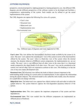 SOFTWARE ENGINEERING
Prof. K. Adisesha 27
perspective, electrical perspective, lighting perspective, heating perspective, etc.; the different UML
diagrams provide different perspectives of the software system to be developed and facilitate a
comprehensive understanding of the system. Such models can be refined to get the actual
implementation of the system.
The UML diagrams can capture the following five views of a system:
• User’s view
• Structural view
• Behavioral view
• Implementation view
Fig. : Different types of diagrams and views supported in UML
User’s view: This view defines the functionalities (facilities) made available by the system to its
users. The users’ view captures the external users’ view of the system in terms of the functionalities
offered by the system. The users’ view is a black-box view of the system where the internal
structure, the dynamic behavior of different system components, the implementation etc. are not
visible. The users’ view is very different from all other views in the sense that it is a functional
model compared to the object model of all other views. The users’ view can be considered as the
central view and all other views are expected to conform to this view. This thinking is in fact the
crux of any user centric development style.
Structural view: The structural view defines the kinds of objects (classes) important to the
understanding of the working of a system and to its implementation. It also captures the relationships
among the classes (objects). The structural model is also called the static model, since the structure
of a system does not change with time.
Behavioral view: The behavioral view captures how objects interact with each other to realize the
system behavior. The system behavior captures the time-dependent (dynamic) behavior of the
system.
Implementation view: This view captures the important components of the system and their
dependencies.
Environmental view: This view models how the different components are implemented on
different pieces of hardware.
• Environmental view
 