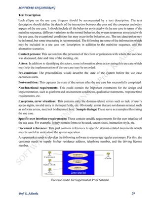 SOFTWARE ENGINEERING
Prof. K. Adisesha 29
Text Description
Each ellipse on the use case diagram should be accompanied by a text description. The text
description should define the details of the interaction between the user and the computer and other
aspects of the use case. It should include all the behavior associated with the use case in terms of the
mainline sequence, different variations to the normal behavior, the system responses associated with
the use case, the exceptional conditions that may occur in the behavior, etc. The text description may
be informal, but some structuring is recommended. The following are some of the information which
may be included in a use case text description in addition to the mainline sequence, and the
alternative scenarios.
Contact persons: This section lists the personnel of the client organization with whom the use case
was discussed, date and time of the meeting, etc.
Actors: In addition to identifying the actors, some information about actors using this use case which
may help the implementation of the use case may be recorded.
Pre-condition: The preconditions would describe the state of the system before the use case
execution starts.
Post-condition: This captures the state of the system after the use case has successfully completed.
Non-functional requirements: This could contain the important constraints for the design and
implementation, such as platform and environment conditions, qualitative statements, response time
requirements, etc.
Exceptions, error situations: This contains only the domain-related errors such as lack of user’s
access rights, invalid entry in the input fields, etc. Obviously, errors that are not domain related, such
as software errors, need not be discussed here. Sample dialogs: These serve as examples illustrating
the use case.
Specific user interface requirements: These contain specific requirements for the user interface of
the use case. For example, it may contain forms to be used, screen shots, interaction style, etc.
Document references: This part contains references to specific domain-related documents which
may be useful to understand the system operation.
A supermarket needs to develop the following software to encourage regular customers. For this, the
customer needs to supply his/her residence address, telephone number, and the driving license
number.
Use case model for Supermarket Prize Scheme
 