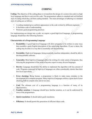 SOFTWARE ENGINEERING
Prof. K. Adisesha 30
CODING
Coding- The objective of the coding phase is to transform the design of a system into code in a high
level language and then to unit test this code. The programmers adhere to standard and well defined
style of coding which they call their coding standard. The main advantages of adhering to a standard
style of coding are as follows:
• A coding standard gives uniform appearances to the code written by different engineers
• It facilitates code of understanding.
• Promotes good programming practices.
For implementing our design into a code, we require a good high level language. A programming
language should have the following features:
Characteristics of a Programming Language
• Readability: A good high-level language will allow programs to be written in some ways
that resemble a quite-English description of the underlying algorithms. If care is taken, the
coding may be done in a way that is essentially self-documenting.
• Portability: High-level languages, being essentially machine independent, should be able to
develop portable software.
• Generality: Most high-level languages allow the writing of a wide variety of programs, thus
relieving the programmer of the need to become expert in many diverse languages.
• Brevity: Language should have the ability to implement the algorithm with less amount of
code. Programs expressed in high-level languages are often considerably shorter than their
low-level equivalents.
• Error checking: Being human, a programmer is likely to make many mistakes in the
development of a computer program. Many high-level languages enforce a great deal of error
checking both at compile-time and at run-time.
• Cost: The ultimate cost of a programming language is a function of many of its
characteristics.
• Familiar notation: A language should have familiar notation, so it can be understood by
most of the programmers.
• Quick translation: It should admit quick translation.
• Efficiency: It should permit the generation of efficient object code.
 