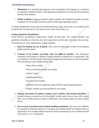 SOFTWARE ENGINEERING
Prof. K. Adisesha 31
• Modularity: It is desirable that programs can be developed in the language as a collection
of separately compiled modules, with appropriate mechanisms for ensuring self-consistency
between these modules.
• Widely available: Language should be widely available and it should be possible to provide
translators for all the major machines and for all the major operating systems.
A coding standard lists several rules to be followed during coding, such as the way variables are to
be named, the way the code is to be laid out, error return conventions, etc.
Coding standards and guidelines
Good software development organizations usually develop their own coding standards and
guidelines depending on what best suits their organization and the type of products they develop.
The following are some representative coding standards.
1. Rules for limiting the use of global: These rules list what types of data can be declared
global and what cannot.
2. Contents of the headers preceding codes for different modules: The information
contained in the headers of different modules should be standard for an organization. The
exact format in which the header information is organized in the header can also be specified.
The following are some standard header data:
• Name of the module.
• Date on which the module was created.
• Author’s name.
• Modification history.
• Synopsis of the module.
• Different functions supported, along with their input/output parameters.
• Global variables accessed/modified by the module.
3. Naming conventions for global variables, local variables, and constant identifiers: A
possible naming convention can be that global variable names always start with a capital
letter, local variable names are made of small letters, and constant names are always capital
letters.
4. Error return conventions and exception handling mechanisms: The way error conditions
are reported by different functions in a program are handled should be standard within an
organization. For example, different functions while encountering an error condition should
either return a 0 or 1 consistently.
 