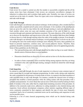 SOFTWARE ENGINEERING
Prof. K. Adisesha 33
Code Review
Code review for a model is carried out after the module is successfully compiled and the all the
syntax errors have been eliminated. Code reviews are extremely cost-effective strategies for
reduction in coding errors and to produce high quality code. Normally, two types of reviews are
carried out on the code of a module. These two types code review techniques are code inspection
and code walk through.
Code Walk Through
Code walk through is an informal code analysis technique. In this technique, after a module has been
coded, successfully compiled and all syntax errors eliminated. A few members of the development
team are given the code few days before the walk through meeting to read and understand code.
Each member selects some test cases and simulates execution of the code by hand (i.e. trace
execution through each statement and function execution). The main objectives of the walk through
are to discover the algorithmic and logical errors in the code. The members note down their findings
to discuss these in a walk through meeting where the coder of the module is present. Even though a
code walk through is an informal analysis technique, several guidelines have evolved over the years
for making this naïve but useful analysis technique more effective. Of course, these guidelines are
based on personal experience, common sense, and several subjective factors. Therefore, these
guidelines should be considered as examples rather than accepted as rules to be applied dogmatically.
Some of these guidelines are the following:
• The team performing code walk through should not be either too big or too small. Ideally, it
should consist of between three to seven members.
• Discussion should focus on discovery of errors and not on how to fix the discovered errors.
• In order to foster cooperation and to avoid the feeling among engineers that they are being
evaluated in the code walk through meeting, managers should not attend the walk through
meetings.
Code Inspection
In contrast to code walk through, the aim of code inspection is to discover some common types of
errors caused due to oversight and improper programming. In other words, during code inspection
the code is examined for the presence of certain kinds of errors, in contrast to the hand simulation of
code execution done in code walk throughs. For instance, consider the classical error of writing a
procedure that modifies a formal parameter while the calling routine calls that procedure with a
constant actual parameter. It is more likely that such an error will be discovered by looking for these
kinds of mistakes in the code, rather than by simply hand simulating execution of the procedure. In
addition to the commonly made errors, adherence to coding standards is also checked during code
inspection. Good software development companies collect statistics regarding different types of
errors commonly committed by their engineers and identify the type of errors most frequently
committed. Such a list of commonly committed errors can be used during code inspection to look
out for possible errors.
Following is a list of some classical programming errors which can be checked during code
inspection:
 