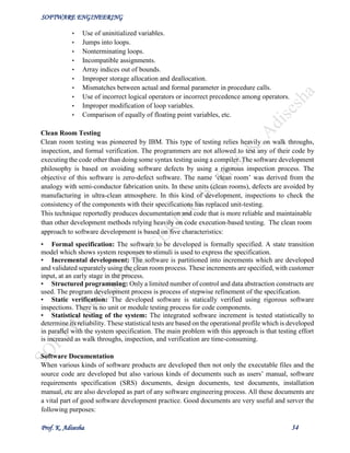 SOFTWARE ENGINEERING
Prof. K. Adisesha 34
• Use of uninitialized variables.
• Jumps into loops.
• Nonterminating loops.
• Incompatible assignments.
• Array indices out of bounds.
• Improper storage allocation and deallocation.
• Mismatches between actual and formal parameter in procedure calls.
• Use of incorrect logical operators or incorrect precedence among operators.
• Improper modification of loop variables.
• Comparison of equally of floating point variables, etc.
Clean Room Testing
Clean room testing was pioneered by IBM. This type of testing relies heavily on walk throughs,
inspection, and formal verification. The programmers are not allowed to test any of their code by
executing the code other than doing some syntax testing using a compiler. The software development
philosophy is based on avoiding software defects by using a rigorous inspection process. The
objective of this software is zero-defect software. The name ‘clean room’ was derived from the
analogy with semi-conductor fabrication units. In these units (clean rooms), defects are avoided by
manufacturing in ultra-clean atmosphere. In this kind of development, inspections to check the
consistency of the components with their specifications has replaced unit-testing.
This technique reportedly produces documentation and code that is more reliable and maintainable
than other development methods relying heavily on code execution-based testing. The clean room
approach to software development is based on five characteristics:
• Formal specification: The software to be developed is formally specified. A state transition
model which shows system responses to stimuli is used to express the specification.
• Incremental development: The software is partitioned into increments which are developed
and validated separately using the clean room process. These increments are specified, with customer
input, at an early stage in the process.
• Structured programming: Only a limited number of control and data abstraction constructs are
used. The program development process is process of stepwise refinement of the specification.
• Static verification: The developed software is statically verified using rigorous software
inspections. There is no unit or module testing process for code components.
• Statistical testing of the system: The integrated software increment is tested statistically to
determine its reliability. These statistical tests are based on the operational profile which is developed
in parallel with the system specification. The main problem with this approach is that testing effort
is increased as walk throughs, inspection, and verification are time-consuming.
Software Documentation
When various kinds of software products are developed then not only the executable files and the
source code are developed but also various kinds of documents such as users’ manual, software
requirements specification (SRS) documents, design documents, test documents, installation
manual, etc are also developed as part of any software engineering process. All these documents are
a vital part of good software development practice. Good documents are very useful and server the
following purposes:
 