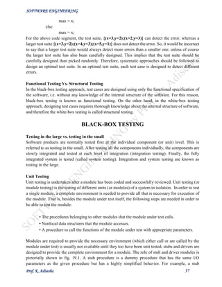 SOFTWARE ENGINEERING
Prof. K. Adisesha 37
max = x;
else
max = x;
For the above code segment, the test suite, {(x=3,y=2);(x=2,y=3)} can detect the error, whereas a
larger test suite {(x=3,y=2);(x=4,y=3);(x=5,y=1)} does not detect the error. So, it would be incorrect
to say that a larger test suite would always detect more errors than a smaller one, unless of course
the larger test suite has also been carefully designed. This implies that the test suite should be
carefully designed than picked randomly. Therefore, systematic approaches should be followed to
design an optimal test suite. In an optimal test suite, each test case is designed to detect different
errors.
Functional Testing Vs. Structural Testing
In the black-box testing approach, test cases are designed using only the functional specification of
the software, i.e. without any knowledge of the internal structure of the software. For this reason,
black-box testing is known as functional testing. On the other hand, in the white-box testing
approach, designing test cases requires thorough knowledge about the internal structure of software,
and therefore the white-box testing is called structural testing.
BLACK-BOX TESTING
Testing in the large vs. testing in the small
Software products are normally tested first at the individual component (or unit) level. This is
referred to as testing in the small. After testing all the components individually, the components are
slowly integrated and tested at each level of integration (integration testing). Finally, the fully
integrated system is tested (called system testing). Integration and system testing are known as
testing in the large.
Unit Testing
Unit testing is undertaken after a module has been coded and successfully reviewed. Unit testing (or
module testing) is the testing of different units (or modules) of a system in isolation. In order to test
a single module, a complete environment is needed to provide all that is necessary for execution of
the module. That is, besides the module under test itself, the following steps are needed in order to
be able to test the module:
• The procedures belonging to other modules that the module under test calls.
• Nonlocal data structures that the module accesses.
• A procedure to call the functions of the module under test with appropriate parameters.
Modules are required to provide the necessary environment (which either call or are called by the
module under test) is usually not available until they too have been unit tested, stubs and drivers are
designed to provide the complete environment for a module. The role of stub and driver modules is
pictorially shown in fig. 19.1. A stub procedure is a dummy procedure that has the same I/O
parameters as the given procedure but has a highly simplified behavior. For example, a stub
 