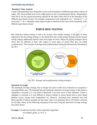 SOFTWARE ENGINEERING
Prof. K. Adisesha 39
Boundary Value Analysis
A type of programming error frequently occurs at the boundaries of different equivalence classes of
inputs. The reason behind such errors might purely be due to psychological factors. Programmers
often fail to see the special processing required by the input values that lie at the boundary of the
different equivalence classes. For example, programmers may improperly use < instead of <=, or
conversely <= for <. Boundary value analysis leads to selection of test cases at the boundaries of the
different equivalence classes.
WHITE-BOX TESTING
One white-box testing strategy is said to be stronger than another strategy, if all types of errors
detected by the first testing strategy is also detected by the second testing strategy, and the second
testing strategy additionally detects some more types of errors. When two testing strategies detect
errors that are different at least with respect to some types of errors, then they are called
complementary. The concepts of stronger and complementary testing are schematically illustrated in
fig. 20.1.
Fig. 20.1: Stronger and complementary testing strategies
Statement Coverage
The statement coverage strategy aims to design test cases so that every statement in a program is
executed at least once. The principal idea governing the statement coverage strategy is that unless a
statement is executed, it is very hard to determine if an error exists in that statement. Unless a
statement is executed, it is very difficult to observe whether it causes failure due to some illegal
memory access, wrong result computation, etc. However, executing some statement once and
observing that it behaves properly for that input value is no guarantee that it will behave correctly
for all input values. In the following, designing of test cases using the statement coverage strategy
have been shown.
Example: Consider the Euclid’s GCD computation algorithm:
int compute_gcd(x, y) int x, y;
{
 