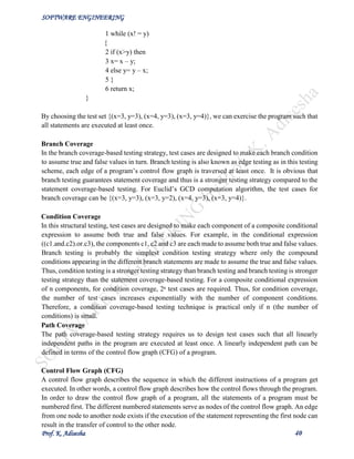 SOFTWARE ENGINEERING
Prof. K. Adisesha 40
1 while (x! = y)
{
2 if (x>y) then
3 x= x – y;
4 else y= y – x;
5 }
6 return x;
}
By choosing the test set {(x=3, y=3), (x=4, y=3), (x=3, y=4)}, we can exercise the program such that
all statements are executed at least once.
Branch Coverage
In the branch coverage-based testing strategy, test cases are designed to make each branch condition
to assume true and false values in turn. Branch testing is also known as edge testing as in this testing
scheme, each edge of a program’s control flow graph is traversed at least once. It is obvious that
branch testing guarantees statement coverage and thus is a stronger testing strategy compared to the
statement coverage-based testing. For Euclid’s GCD computation algorithm, the test cases for
branch coverage can be {(x=3, y=3), (x=3, y=2), (x=4, y=3), (x=3, y=4)}.
Condition Coverage
In this structural testing, test cases are designed to make each component of a composite conditional
expression to assume both true and false values. For example, in the conditional expression
((c1.and.c2).or.c3), the components c1, c2 and c3 are each made to assume both true and false values.
Branch testing is probably the simplest condition testing strategy where only the compound
conditions appearing in the different branch statements are made to assume the true and false values.
Thus, condition testing is a stronger testing strategy than branch testing and branch testing is stronger
testing strategy than the statement coverage-based testing. For a composite conditional expression
of n components, for condition coverage, 2ⁿ test cases are required. Thus, for condition coverage,
the number of test cases increases exponentially with the number of component conditions.
Therefore, a condition coverage-based testing technique is practical only if n (the number of
conditions) is small.
Path Coverage
The path coverage-based testing strategy requires us to design test cases such that all linearly
independent paths in the program are executed at least once. A linearly independent path can be
defined in terms of the control flow graph (CFG) of a program.
Control Flow Graph (CFG)
A control flow graph describes the sequence in which the different instructions of a program get
executed. In other words, a control flow graph describes how the control flows through the program.
In order to draw the control flow graph of a program, all the statements of a program must be
numbered first. The different numbered statements serve as nodes of the control flow graph. An edge
from one node to another node exists if the execution of the statement representing the first node can
result in the transfer of control to the other node.
 