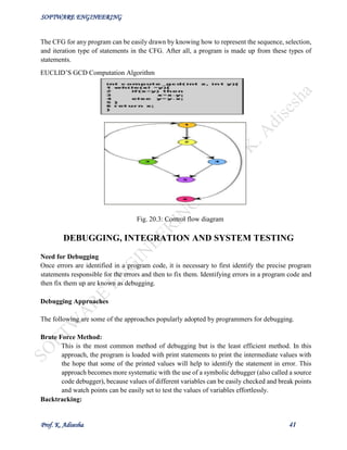 SOFTWARE ENGINEERING
Prof. K. Adisesha 41
The CFG for any program can be easily drawn by knowing how to represent the sequence, selection,
and iteration type of statements in the CFG. After all, a program is made up from these types of
statements.
EUCLID’S GCD Computation Algorithm
Fig. 20.3: Control flow diagram
DEBUGGING, INTEGRATION AND SYSTEM TESTING
Need for Debugging
Once errors are identified in a program code, it is necessary to first identify the precise program
statements responsible for the errors and then to fix them. Identifying errors in a program code and
then fix them up are known as debugging.
Debugging Approaches
The following are some of the approaches popularly adopted by programmers for debugging.
Brute Force Method:
This is the most common method of debugging but is the least efficient method. In this
approach, the program is loaded with print statements to print the intermediate values with
the hope that some of the printed values will help to identify the statement in error. This
approach becomes more systematic with the use of a symbolic debugger (also called a source
code debugger), because values of different variables can be easily checked and break points
and watch points can be easily set to test the values of variables effortlessly.
Backtracking:
 