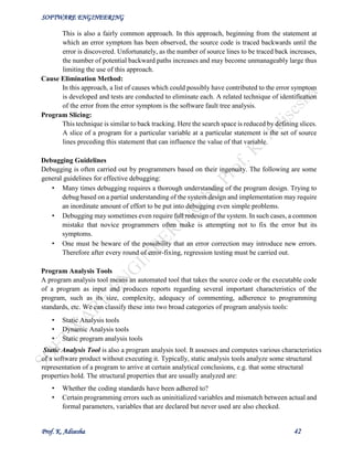SOFTWARE ENGINEERING
Prof. K. Adisesha 42
This is also a fairly common approach. In this approach, beginning from the statement at
which an error symptom has been observed, the source code is traced backwards until the
error is discovered. Unfortunately, as the number of source lines to be traced back increases,
the number of potential backward paths increases and may become unmanageably large thus
limiting the use of this approach.
Cause Elimination Method:
In this approach, a list of causes which could possibly have contributed to the error symptom
is developed and tests are conducted to eliminate each. A related technique of identification
of the error from the error symptom is the software fault tree analysis.
Program Slicing:
This technique is similar to back tracking. Here the search space is reduced by defining slices.
A slice of a program for a particular variable at a particular statement is the set of source
lines preceding this statement that can influence the value of that variable.
Debugging Guidelines
Debugging is often carried out by programmers based on their ingenuity. The following are some
general guidelines for effective debugging:
• Many times debugging requires a thorough understanding of the program design. Trying to
debug based on a partial understanding of the system design and implementation may require
an inordinate amount of effort to be put into debugging even simple problems.
• Debugging may sometimes even require full redesign of the system. In such cases, a common
mistake that novice programmers often make is attempting not to fix the error but its
symptoms.
• One must be beware of the possibility that an error correction may introduce new errors.
Therefore after every round of error-fixing, regression testing must be carried out.
Program Analysis Tools
A program analysis tool means an automated tool that takes the source code or the executable code
of a program as input and produces reports regarding several important characteristics of the
program, such as its size, complexity, adequacy of commenting, adherence to programming
standards, etc. We can classify these into two broad categories of program analysis tools:
• Static Analysis tools
• Dynamic Analysis tools
• Static program analysis tools
Static Analysis Tool is also a program analysis tool. It assesses and computes various characteristics
of a software product without executing it. Typically, static analysis tools analyze some structural
representation of a program to arrive at certain analytical conclusions, e.g. that some structural
properties hold. The structural properties that are usually analyzed are:
• Whether the coding standards have been adhered to?
• Certain programming errors such as uninitialized variables and mismatch between actual and
formal parameters, variables that are declared but never used are also checked.
 