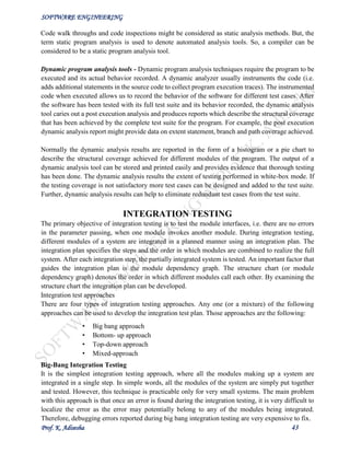 SOFTWARE ENGINEERING
Prof. K. Adisesha 43
Code walk throughs and code inspections might be considered as static analysis methods. But, the
term static program analysis is used to denote automated analysis tools. So, a compiler can be
considered to be a static program analysis tool.
Dynamic program analysis tools - Dynamic program analysis techniques require the program to be
executed and its actual behavior recorded. A dynamic analyzer usually instruments the code (i.e.
adds additional statements in the source code to collect program execution traces). The instrumented
code when executed allows us to record the behavior of the software for different test cases. After
the software has been tested with its full test suite and its behavior recorded, the dynamic analysis
tool caries out a post execution analysis and produces reports which describe the structural coverage
that has been achieved by the complete test suite for the program. For example, the post execution
dynamic analysis report might provide data on extent statement, branch and path coverage achieved.
Normally the dynamic analysis results are reported in the form of a histogram or a pie chart to
describe the structural coverage achieved for different modules of the program. The output of a
dynamic analysis tool can be stored and printed easily and provides evidence that thorough testing
has been done. The dynamic analysis results the extent of testing performed in white-box mode. If
the testing coverage is not satisfactory more test cases can be designed and added to the test suite.
Further, dynamic analysis results can help to eliminate redundant test cases from the test suite.
INTEGRATION TESTING
The primary objective of integration testing is to test the module interfaces, i.e. there are no errors
in the parameter passing, when one module invokes another module. During integration testing,
different modules of a system are integrated in a planned manner using an integration plan. The
integration plan specifies the steps and the order in which modules are combined to realize the full
system. After each integration step, the partially integrated system is tested. An important factor that
guides the integration plan is the module dependency graph. The structure chart (or module
dependency graph) denotes the order in which different modules call each other. By examining the
structure chart the integration plan can be developed.
Integration test approaches
There are four types of integration testing approaches. Any one (or a mixture) of the following
approaches can be used to develop the integration test plan. Those approaches are the following:
• Big bang approach
• Bottom- up approach
• Top-down approach
• Mixed-approach
Big-Bang Integration Testing
It is the simplest integration testing approach, where all the modules making up a system are
integrated in a single step. In simple words, all the modules of the system are simply put together
and tested. However, this technique is practicable only for very small systems. The main problem
with this approach is that once an error is found during the integration testing, it is very difficult to
localize the error as the error may potentially belong to any of the modules being integrated.
Therefore, debugging errors reported during big bang integration testing are very expensive to fix.
 