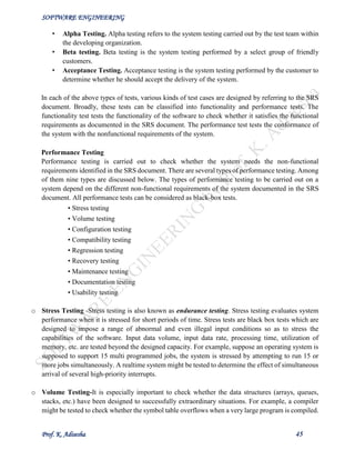 SOFTWARE ENGINEERING
Prof. K. Adisesha 45
• Alpha Testing. Alpha testing refers to the system testing carried out by the test team within
the developing organization.
• Beta testing. Beta testing is the system testing performed by a select group of friendly
customers.
• Acceptance Testing. Acceptance testing is the system testing performed by the customer to
determine whether he should accept the delivery of the system.
In each of the above types of tests, various kinds of test cases are designed by referring to the SRS
document. Broadly, these tests can be classified into functionality and performance tests. The
functionality test tests the functionality of the software to check whether it satisfies the functional
requirements as documented in the SRS document. The performance test tests the conformance of
the system with the nonfunctional requirements of the system.
Performance Testing
Performance testing is carried out to check whether the system needs the non-functional
requirements identified in the SRS document. There are several types of performance testing. Among
of them nine types are discussed below. The types of performance testing to be carried out on a
system depend on the different non-functional requirements of the system documented in the SRS
document. All performance tests can be considered as black-box tests.
• Stress testing
• Volume testing
• Configuration testing
• Compatibility testing
• Regression testing
• Recovery testing
• Maintenance testing
• Documentation testing
• Usability testing
o Stress Testing -Stress testing is also known as endurance testing. Stress testing evaluates system
performance when it is stressed for short periods of time. Stress tests are black box tests which are
designed to impose a range of abnormal and even illegal input conditions so as to stress the
capabilities of the software. Input data volume, input data rate, processing time, utilization of
memory, etc. are tested beyond the designed capacity. For example, suppose an operating system is
supposed to support 15 multi programmed jobs, the system is stressed by attempting to run 15 or
more jobs simultaneously. A realtime system might be tested to determine the effect of simultaneous
arrival of several high-priority interrupts.
o Volume Testing-It is especially important to check whether the data structures (arrays, queues,
stacks, etc.) have been designed to successfully extraordinary situations. For example, a compiler
might be tested to check whether the symbol table overflows when a very large program is compiled.
 