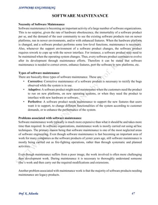 SOFTWARE ENGINEERING
Prof. K. Adisesha 47
SOFTWARE MAINTENANCE
Necessity of Software Maintenance
Software maintenance is becoming an important activity of a large number of software organizations.
This is no surprise, given the rate of hardware obsolescence, the immortality of a software product
per se, and the demand of the user community to see the existing software products run on newer
platforms, run in newer environments, and/or with enhanced features. When the hardware platform
is changed, and a software product performs some low-level functions, maintenance is necessary.
Also, whenever the support environment of a software product changes, the software product
requires rework to cope up with the newer interface. For instance, a software product may need to
be maintained when the operating system changes. Thus, every software product continues to evolve
after its development through maintenance efforts. Therefore it can be stated that software
maintenance is needed to correct errors, enhance features, port the software to new platforms, etc.
Types of software maintenance
There are basically three types of software maintenance. These are:
• Corrective: Corrective maintenance of a software product is necessary to rectify the bugs
observed while the system is in use.
• Adaptive: A software product might need maintenance when the customers need the product
to run on new platforms, on new operating systems, or when they need the product to
interface with new hardware or software.
• Perfective: A software product needs maintenance to support the new features that users
want it to support, to change different functionalities of the system according to customer
demands, or to enhance the performance of the system.
Problems associated with software maintenance
Software maintenance work typically is much more expensive than what it should be and takes more
time than required. In software organizations, maintenance work is mostly carried out using ad hoc
techniques. The primary reason being that software maintenance is one of the most neglected areas
of software engineering. Even though software maintenance is fast becoming an important area of
work for many companies as the software products of yester years age, still software maintenance is
mostly being carried out as fire-fighting operations, rather than through systematic and planned
activities.
Even though maintenance suffers from a poor image, the work involved is often more challenging
than development work. During maintenance it is necessary to thoroughly understand someone
else’s work and then carry out the required modifications and extensions.
Another problem associated with maintenance work is that the majority of software products needing
maintenance are legacy products.
 