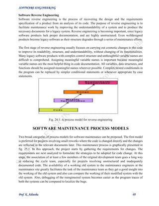 SOFTWARE ENGINEERING
Prof. K. Adisesha 48
Software Reverse Engineering
Software reverse engineering is the process of recovering the design and the requirements
specification of a product from an analysis of its code. The purpose of reverse engineering is to
facilitate maintenance work by improving the understandability of a system and to produce the
necessary documents for a legacy system. Reverse engineering is becoming important, since legacy
software products lack proper documentation, and are highly unstructured. Even welldesigned
products become legacy software as their structure degrades through a series of maintenance efforts.
The first stage of reverse engineering usually focuses on carrying out cosmetic changes to the code
to improve its readability, structure, and understandability, without changing of its functionalities.
Many legacy software products with complex control structure and unthoughtful variable names are
difficult to comprehend. Assigning meaningful variable names is important because meaningful
variable names are the most helpful thing in code documentation. All variables, data structures, and
functions should be assigned meaningful names wherever possible. Complex nested conditionals in
the program can be replaced by simpler conditional statements or whenever appropriate by case
statements.
Fig. 24.1: A process model for reverse engineering
SOFTWARE MAINTENANCE PROCESS MODELS
Two broad categories of process models for software maintenance can be proposed. The first model
is preferred for projects involving small reworks where the code is changed directly and the changes
are reflected in the relevant documents later. This maintenance process is graphically presented in
fig. 25.1. In this approach, the project starts by gathering the requirements for changes. The
requirements are next analyzed to formulate the strategies to be adopted for code change. At this
stage, the association of at least a few members of the original development team goes a long way
in reducing the cycle team, especially for projects involving unstructured and inadequately
documented code. The availability of a working old system to the maintenance engineers at the
maintenance site greatly facilitates the task of the maintenance team as they get a good insight into
the working of the old system and also can compare the working of their modified system with the
old system. Also, debugging of the reengineered system becomes easier as the program traces of
both the systems can be compared to localize the bugs.
 