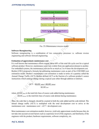 SOFTWARE ENGINEERING
Prof. K. Adisesha 49
Software Reengineering
Software reengineering is a combination of two consecutive processes i.e. software reverse
engineering and software forward engineering.
Estimation of approximate maintenance cost
It is well known that maintenance efforts require about 60% of the total life cycle cost for a typical
software product. However, maintenance costs vary widely from one application domain to another.
For embedded systems, the maintenance cost can be as much as 2 to 4 times the development cost.
Boehm [1981] proposed a formula for estimating maintenance costs as part of his COCOMO cost
estimation model. Boehm’s maintenance cost estimation is made in terms of a quantity called the
Annual Change Traffic (ACT). Boehm defined ACT as the fraction of a software product’s source
instructions which undergo change during a typical year either through addition or deletion.
ACT = KLOC added + KLOC deleted
KLOCtotal
where, KLOCadded is the total kilo lines of source code added during maintenance.
KLOCdeleted is the total kilo lines of source code deleted during maintenance.
Thus, the code that is changed, should be counted in both the code added and the code deleted. The
annual change traffic (ACT) is multiplied with the total development cost to arrive at the
maintenance cost: maintenance cost = ACT × development cost.
Most maintenance cost estimation models, however, yield only approximate results because they do
not take into account several factors such as experience level of the engineers, and familiarity of the
engineers with the product, hardware requirements, software complexity, etc.
Fig. 25.1: Maintenance process model
 