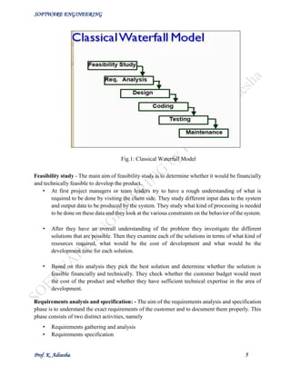 SOFTWARE ENGINEERING
Prof. K. Adisesha 5
Feasibility study - The main aim of feasibility study is to determine whether it would be financially
and technically feasible to develop the product.
• At first project managers or team leaders try to have a rough understanding of what is
required to be done by visiting the client side. They study different input data to the system
and output data to be produced by the system. They study what kind of processing is needed
to be done on these data and they look at the various constraints on the behavior of the system.
• After they have an overall understanding of the problem they investigate the different
solutions that are possible. Then they examine each of the solutions in terms of what kind of
resources required, what would be the cost of development and what would be the
development time for each solution.
• Based on this analysis they pick the best solution and determine whether the solution is
feasible financially and technically. They check whether the customer budget would meet
the cost of the product and whether they have sufficient technical expertise in the area of
development.
Requirements analysis and specification: - The aim of the requirements analysis and specification
phase is to understand the exact requirements of the customer and to document them properly. This
phase consists of two distinct activities, namely
• Requirements gathering and analysis
• Requirements specification
Fig.1: Classical Waterfall Model
 