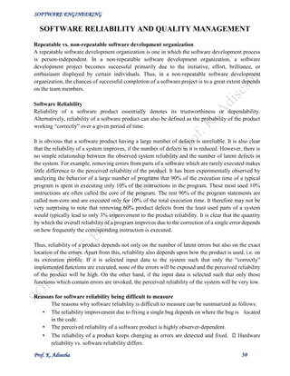 SOFTWARE ENGINEERING
Prof. K. Adisesha 50
SOFTWARE RELIABILITY AND QUALITY MANAGEMENT
Repeatable vs. non-repeatable software development organization
A repeatable software development organization is one in which the software development process
is person-independent. In a non-repeatable software development organization, a software
development project becomes successful primarily due to the initiative, effort, brilliance, or
enthusiasm displayed by certain individuals. Thus, in a non-repeatable software development
organization, the chances of successful completion of a software project is to a great extent depends
on the team members.
Software Reliability
Reliability of a software product essentially denotes its trustworthiness or dependability.
Alternatively, reliability of a software product can also be defined as the probability of the product
working “correctly” over a given period of time.
It is obvious that a software product having a large number of defects is unreliable. It is also clear
that the reliability of a system improves, if the number of defects in it is reduced. However, there is
no simple relationship between the observed system reliability and the number of latent defects in
the system. For example, removing errors from parts of a software which are rarely executed makes
little difference to the perceived reliability of the product. It has been experimentally observed by
analyzing the behavior of a large number of programs that 90% of the execution time of a typical
program is spent in executing only 10% of the instructions in the program. These most used 10%
instructions are often called the core of the program. The rest 90% of the program statements are
called non-core and are executed only for 10% of the total execution time. It therefore may not be
very surprising to note that removing 60% product defects from the least used parts of a system
would typically lead to only 3% improvement to the product reliability. It is clear that the quantity
by which the overall reliability of a program improves due to the correction of a single error depends
on how frequently the corresponding instruction is executed.
Thus, reliability of a product depends not only on the number of latent errors but also on the exact
location of the errors. Apart from this, reliability also depends upon how the product is used, i.e. on
its execution profile. If it is selected input data to the system such that only the “correctly”
implemented functions are executed, none of the errors will be exposed and the perceived reliability
of the product will be high. On the other hand, if the input data is selected such that only those
functions which contain errors are invoked, the perceived reliability of the system will be very low.
Reasons for software reliability being difficult to measure
The reasons why software reliability is difficult to measure can be summarized as follows:
• The reliability improvement due to fixing a single bug depends on where the bug is located
in the code.
• The perceived reliability of a software product is highly observer-dependent.
• The reliability of a product keeps changing as errors are detected and fixed. Hardware
reliability vs. software reliability differs.
 