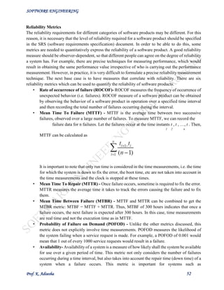SOFTWARE ENGINEERING
Prof. K. Adisesha 52
Reliability Metrics
The reliability requirements for different categories of software products may be different. For this
reason, it is necessary that the level of reliability required for a software product should be specified
in the SRS (software requirements specification) document. In order to be able to do this, some
metrics are needed to quantitatively express the reliability of a software product. A good reliability
measure should be observer-dependent, so that different people can agree on the degree of reliability
a system has. For example, there are precise techniques for measuring performance, which would
result in obtaining the same performance value irrespective of who is carrying out the performance
measurement. However, in practice, it is very difficult to formulate a precise reliability measurement
technique. The next base case is to have measures that correlate with reliability. There are six
reliability metrics which can be used to quantify the reliability of software products.
• Rate of occurrence of failure (ROCOF)- ROCOF measures the frequency of occurrence of
unexpected behavior (i.e. failures). ROCOF measure of a software product can be obtained
by observing the behavior of a software product in operation over a specified time interval
and then recording the total number of failures occurring during the interval.
• Mean Time To Failure (MTTF) - MTTF is the average time between two successive
failures, observed over a large number of failures. To measure MTTF, we can record the
failure data for n failures. Let the failures occur at the time instants t , t , …, t . Then,
1 2 n
MTTF can be calculated as
It is important to note that only run time is considered in the time measurements, i.e. the time
for which the system is down to fix the error, the boot time, etc are not taken into account in
the time measurements and the clock is stopped at these times.
• Mean Time To Repair (MTTR) - Once failure occurs, sometime is required to fix the error.
MTTR measures the average time it takes to track the errors causing the failure and to fix
them.
• Mean Time Between Failure (MTBR) - MTTF and MTTR can be combined to get the
MTBR metric: MTBF = MTTF + MTTR. Thus, MTBF of 300 hours indicates that once a
failure occurs, the next failure is expected after 300 hours. In this case, time measurements
are real time and not the execution time as in MTTF.
• Probability of Failure on Demand (POFOD) - Unlike the other metrics discussed, this
metric does not explicitly involve time measurements. POFOD measures the likelihood of
the system failing when a service request is made. For example, a POFOD of 0.001 would
mean that 1 out of every 1000 service requests would result in a failure.
• Availability- Availability of a system is a measure of how likely shall the system be available
for use over a given period of time. This metric not only considers the number of failures
occurring during a time interval, but also takes into account the repair time (down time) of a
system when a failure occurs. This metric is important for systems such as
 