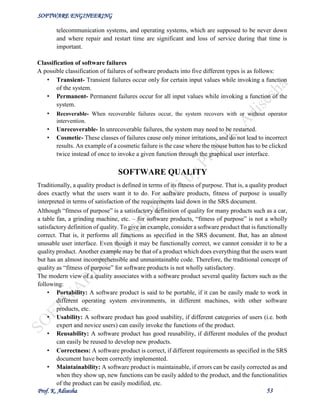 SOFTWARE ENGINEERING
Prof. K. Adisesha 53
telecommunication systems, and operating systems, which are supposed to be never down
and where repair and restart time are significant and loss of service during that time is
important.
Classification of software failures
A possible classification of failures of software products into five different types is as follows:
• Transient- Transient failures occur only for certain input values while invoking a function
of the system.
• Permanent- Permanent failures occur for all input values while invoking a function of the
system.
• Recoverable- When recoverable failures occur, the system recovers with or without operator
intervention.
• Unrecoverable- In unrecoverable failures, the system may need to be restarted.
• Cosmetic- These classes of failures cause only minor irritations, and do not lead to incorrect
results. An example of a cosmetic failure is the case where the mouse button has to be clicked
twice instead of once to invoke a given function through the graphical user interface.
SOFTWARE QUALITY
Traditionally, a quality product is defined in terms of its fitness of purpose. That is, a quality product
does exactly what the users want it to do. For software products, fitness of purpose is usually
interpreted in terms of satisfaction of the requirements laid down in the SRS document.
Although “fitness of purpose” is a satisfactory definition of quality for many products such as a car,
a table fan, a grinding machine, etc. – for software products, “fitness of purpose” is not a wholly
satisfactory definition of quality. To give an example, consider a software product that is functionally
correct. That is, it performs all functions as specified in the SRS document. But, has an almost
unusable user interface. Even though it may be functionally correct, we cannot consider it to be a
quality product. Another example may be that of a product which does everything that the users want
but has an almost incomprehensible and unmaintainable code. Therefore, the traditional concept of
quality as “fitness of purpose” for software products is not wholly satisfactory.
The modern view of a quality associates with a software product several quality factors such as the
following:
• Portability: A software product is said to be portable, if it can be easily made to work in
different operating system environments, in different machines, with other software
products, etc.
• Usability: A software product has good usability, if different categories of users (i.e. both
expert and novice users) can easily invoke the functions of the product.
• Reusability: A software product has good reusability, if different modules of the product
can easily be reused to develop new products.
• Correctness: A software product is correct, if different requirements as specified in the SRS
document have been correctly implemented.
• Maintainability: A software product is maintainable, if errors can be easily corrected as and
when they show up, new functions can be easily added to the product, and the functionalities
of the product can be easily modified, etc.
 