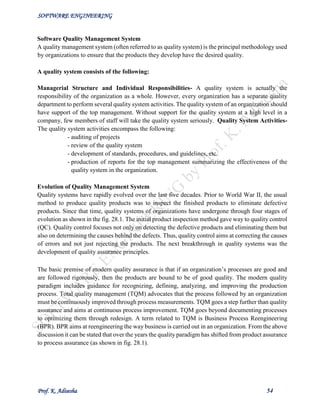 SOFTWARE ENGINEERING
Prof. K. Adisesha 54
Software Quality Management System
A quality management system (often referred to as quality system) is the principal methodology used
by organizations to ensure that the products they develop have the desired quality.
A quality system consists of the following:
Managerial Structure and Individual Responsibilities- A quality system is actually the
responsibility of the organization as a whole. However, every organization has a separate quality
department to perform several quality system activities. The quality system of an organization should
have support of the top management. Without support for the quality system at a high level in a
company, few members of staff will take the quality system seriously. Quality System Activities-
The quality system activities encompass the following:
- auditing of projects
- review of the quality system
- development of standards, procedures, and guidelines, etc.
- production of reports for the top management summarizing the effectiveness of the
quality system in the organization.
Evolution of Quality Management System
Quality systems have rapidly evolved over the last five decades. Prior to World War II, the usual
method to produce quality products was to inspect the finished products to eliminate defective
products. Since that time, quality systems of organizations have undergone through four stages of
evolution as shown in the fig. 28.1. The initial product inspection method gave way to quality control
(QC). Quality control focuses not only on detecting the defective products and eliminating them but
also on determining the causes behind the defects. Thus, quality control aims at correcting the causes
of errors and not just rejecting the products. The next breakthrough in quality systems was the
development of quality assurance principles.
The basic premise of modern quality assurance is that if an organization’s processes are good and
are followed rigorously, then the products are bound to be of good quality. The modern quality
paradigm includes guidance for recognizing, defining, analyzing, and improving the production
process. Total quality management (TQM) advocates that the process followed by an organization
must be continuously improved through process measurements. TQM goes a step further than quality
assurance and aims at continuous process improvement. TQM goes beyond documenting processes
to optimizing them through redesign. A term related to TQM is Business Process Reengineering
(BPR). BPR aims at reengineering the way business is carried out in an organization. From the above
discussion it can be stated that over the years the quality paradigm has shifted from product assurance
to process assurance (as shown in fig. 28.1).
 