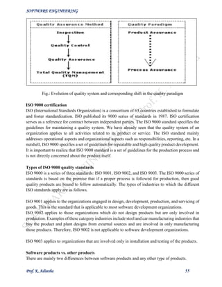 SOFTWARE ENGINEERING
Prof. K. Adisesha 55
Fig.: Evolution of quality system and corresponding shift in the quality paradigm
ISO 9000 certification
ISO (International Standards Organization) is a consortium of 63 countries established to formulate
and foster standardization. ISO published its 9000 series of standards in 1987. ISO certification
serves as a reference for contract between independent parties. The ISO 9000 standard specifies the
guidelines for maintaining a quality system. We have already seen that the quality system of an
organization applies to all activities related to its product or service. The ISO standard mainly
addresses operational aspects and organizational aspects such as responsibilities, reporting, etc. In a
nutshell, ISO 9000 specifies a set of guidelines for repeatable and high quality product development.
It is important to realize that ISO 9000 standard is a set of guidelines for the production process and
is not directly concerned about the product itself.
Types of ISO 9000 quality standards
ISO 9000 is a series of three standards: ISO 9001, ISO 9002, and ISO 9003. The ISO 9000 series of
standards is based on the premise that if a proper process is followed for production, then good
quality products are bound to follow automatically. The types of industries to which the different
ISO standards apply are as follows.
ISO 9001 applies to the organizations engaged in design, development, production, and servicing of
goods. This is the standard that is applicable to most software development organizations.
ISO 9002 applies to those organizations which do not design products but are only involved in
production. Examples of these category industries include steel and car manufacturing industries that
buy the product and plant designs from external sources and are involved in only manufacturing
those products. Therefore, ISO 9002 is not applicable to software development organizations.
ISO 9003 applies to organizations that are involved only in installation and testing of the products.
Software products vs. other products
There are mainly two differences between software products and any other type of products.
 