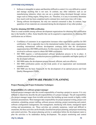SOFTWARE ENGINEERING
Prof. K. Adisesha 56
• Software is intangible in nature and therefore difficult to control. It is very difficult to control
and manage anything that is not seen. In contrast, any other industries such as car
manufacturing industries where one can see a product being developed through various
stages such as fitting engine, fitting doors, etc. Therefore, it is easy to accurately determine
how much work has been completed and to estimate how much more time will it take.
• During software development, the only raw material consumed is data. In contrast, large
quantities of raw materials are consumed during the development of any other product.
Need for obtaining ISO 9000 certification
There is a mad scramble among software development organizations for obtaining ISO certification
due to the benefits it offers. Some benefits that can be acquired to organizations by obtaining ISO
certification are as follows:
• Confidence of customers in an organization increases when organization qualifies for ISO
certification. This is especially true in the international market. In fact, many organizations
awarding international software development contracts insist that the development
organization have ISO 9000 certification. For this reason, it is vital for software organizations
involved in software export to obtain ISO 9000 certification.
• ISO 9000 requires a well-documented software production process to be in place. A
welldocumented software production process contributes to repeatable and higher quality of
the developed software.
• ISO 9000 makes the development process focused, efficient, and cost-effective.
• ISO 9000 certification points out the weak points of an organization and recommends
remedial action.
• ISO 9000 sets the basic framework for the development of an optimal process and Total
Quality Management (TQM).
SOFTWARE PROJECT PLANNING
Project Planning and Project Estimation Techniques
Responsibilities of a software project manager
Software project managers take the overall responsibility of steering a project to success. It is very
difficult to objectively describe the job responsibilities of a project manager. The job responsibility
of a project manager ranges from invisible activities like building up team morale to highly visible
customer presentations. Most managers take responsibility for project proposal writing, project cost
estimation, scheduling, project staffing, software process tailoring, project monitoring and control,
software configuration management, risk management, interfacing with clients, managerial report
writing and presentations, etc. These activities are certainly numerous, varied and difficult to
enumerate, but these activities can be broadly classified into project planning, and project monitoring
and control activities. The project planning activity is undertaken before the development starts to
plan the activities to be undertaken during development. The project monitoring and control
 
