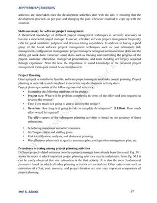 SOFTWARE ENGINEERING
Prof. K. Adisesha 57
activities are undertaken once the development activities start with the aim of ensuring that the
development proceeds as per plan and changing the plan whenever required to cope up with the
situation.
Skills necessary for software project management
A theoretical knowledge of different project management techniques is certainly necessary to
become a successful project manager. However, effective software project management frequently
calls for good qualitative judgment and decision taking capabilities. In addition to having a good
grasp of the latest software project management techniques such as cost estimation, risk
management, configuration management, project managers need good communication skills and the
ability get work done. However, some skills such as tracking and controlling the progress of the
project, customer interaction, managerial presentations, and team building are largely acquired
through experience. None the less, the importance of sound knowledge of the prevalent project
management techniques cannot be overemphasized.
Project Planning
Once a project is found to be feasible, software project managers undertake project planning. Project
planning is undertaken and completed even before any development activity starts.
Project planning consists of the following essential activities:
• Estimating the following attributes of the project:
• Project size: What will be problem complexity in terms of the effort and time required to
develop the product?
• Cost: How much is it going to cost to develop the project?
• Duration: How long is it going to take to complete development? Effort: How much
effort would be required?
The effectiveness of the subsequent planning activities is based on the accuracy of these
estimations.
• Scheduling manpower and other resources.
• Staff organization and staffing plans.
• Risk identification, analysis, and abatement planning
• Miscellaneous plans such as quality assurance plan, configuration management plan, etc.
Precedence ordering among project planning activities
Different project related estimates done by a project manager have already been discussed. Fig. 30.1
shows the order in which important project planning activities may be undertaken. From fig. 30.1 it
can be easily observed that size estimation is the first activity. It is also the most fundamental
parameter based on which all other planning activities are carried out. Other estimations such as
estimation of effort, cost, resource, and project duration are also very important components of
project planning.
 