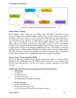SOFTWARE ENGINEERING
Prof. K. Adisesha 58
Fig. 30.1: Precedence ordering among planning activities
Sliding Window Planning
Project planning requires utmost care and attention since commitment to unrealistic time and
resource estimates result in schedule slippage. Schedule delays can cause customer dissatisfaction
and adversely affect team morale. It can even cause project failure. However, project planning is a
very challenging activity. Especially for large projects, it is very much difficult to make accurate
plans. A part of this difficulty is due to the fact that the proper parameters, scope of the project,
project staff, etc. may change during the span of the project. In order to overcome this problem,
sometimes project managers undertake project planning in stages. Planning a project over a number
of stages protects managers from making big commitments too early. This technique of staggered
planning is known as Sliding Window Planning. In the sliding window technique, starting with an
initial plan, the project is planned more accurately in successive development stages. At the start of
a project, project managers have incomplete knowledge about the details of the project.
Software Project Management Plan (SPMP)
Once project planning is complete, project managers document their plans in a Software Project
Management Plan (SPMP) document. The SPMP document should discuss a list of different items
that have been discussed below. This list can be used as a possible organization of the SPMP
document.
Organization of the Software Project Management Plan (SPMP) Document
1. Introduction
(a) Objectives
(b) Major Functions
(c) Performance Issues
(d) Management and Technical Constraints
2. Project Estimates
(a) Historical Data Used
(b) Estimation Techniques Used
(c) Effort, Resource, Cost, and Project Duration Estimates
 