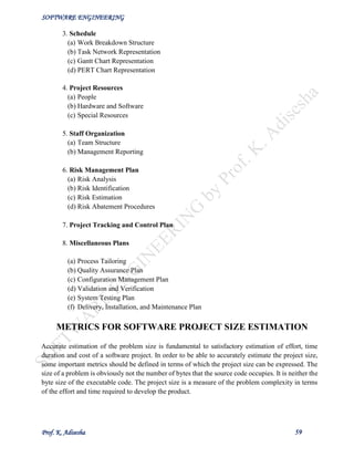 SOFTWARE ENGINEERING
Prof. K. Adisesha 59
3. Schedule
(a) Work Breakdown Structure
(b) Task Network Representation
(c) Gantt Chart Representation
(d) PERT Chart Representation
4. Project Resources
(a) People
(b) Hardware and Software
(c) Special Resources
5. Staff Organization
(a) Team Structure
(b) Management Reporting
6. Risk Management Plan
(a) Risk Analysis
(b) Risk Identification
(c) Risk Estimation
(d) Risk Abatement Procedures
7. Project Tracking and Control Plan
8. Miscellaneous Plans
(a) Process Tailoring
(b) Quality Assurance Plan
(c) Configuration Management Plan
(d) Validation and Verification
(e) System Testing Plan
(f) Delivery, Installation, and Maintenance Plan
METRICS FOR SOFTWARE PROJECT SIZE ESTIMATION
Accurate estimation of the problem size is fundamental to satisfactory estimation of effort, time
duration and cost of a software project. In order to be able to accurately estimate the project size,
some important metrics should be defined in terms of which the project size can be expressed. The
size of a problem is obviously not the number of bytes that the source code occupies. It is neither the
byte size of the executable code. The project size is a measure of the problem complexity in terms
of the effort and time required to develop the product.
 
