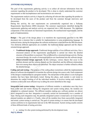 SOFTWARE ENGINEERING
Prof. K. Adisesha 6
The goal of the requirements gathering activity is to collect all relevant information from the
customer regarding the product to be developed. This is done to clearly understand the customer
requirements so that incompleteness and inconsistencies are removed.
The requirements analysis activity is begun by collecting all relevant data regarding the product to
be developed from the users of the product and from the customer through interviews and
discussions.
During this activity, the user requirements are systematically organized into a Software
Requirements Specification (SRS) document. The customer requirements identified during the
requirements gathering and analysis activity are organized into a SRS document. The important
components of this document are functional requirements, the nonfunctional requirements, and the
goals of implementation.
Design: - The goal of the design phase is to transform the requirements specified in the SRS
document into a structure that is suitable for implementation in some programming language. In
technical terms, during the design phase the software architecture is derived from the SRS document.
Two distinctly different approaches are available: the traditional design approach and the object-
oriented design approach.
• Traditional design approach -Traditional design consists of two different activities; first a
structured analysis of the requirements specification is carried out where the detailed
structure of the problem is examined. This is followed by a structured design activity. During
structured design, the results of structured analysis are transformed into the software design.
• Object-oriented design approach -In this technique, various objects that occur in the
problem domain and the solution domain are first identified, and the different relationships
that exist among these objects are identified. The object structure is further refined to obtain
the detailed design.
Coding and unit testing: -The purpose of the coding phase (sometimes called the implementation
phase) of software development is to translate the software design into source code. Each component
of the design is implemented as a program module. The end-product of this phase is a set of program
modules that have been individually tested. During this phase, each module is unit tested to
determine the correct working of all the individual modules. It involves testing each module in
isolation as this is the most efficient way to debug the errors identified at this stage.
Integration and system testing: -Integration of different modules is undertaken once they have
been coded and unit tested. During the integration and system testing phase, the modules are
integrated in a planned manner. The different modules making up a software product are almost
never integrated in one shot. Integration is normally carried out incrementally over a number of
steps. During each integration step, the partially integrated system is tested and a set of previously
planned modules are added to it. Finally, when all the modules have been successfully integrated
and tested, system testing is carried out. The goal of system testing is to ensure that the developed
system conforms to its requirements laid out in the SRS document. System testing usually consists
of three different kinds of testing activities:
• α – testing: It is the system testing performed by the development team.
 