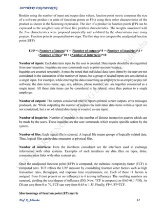 SOFTWARE ENGINEERING
Prof. K. Adisesha 61
Besides using the number of input and output data values, function point metric computes the size
of a software product (in units of functions points or FPs) using three other characteristics of the
product as shown in the following expression. The size of a product in function points (FP) can be
expressed as the weighted sum of these five problem characteristics. The weights associated with
the five characteristics were proposed empirically and validated by the observations over many
projects. Function point is computed in two steps. The first step is to compute the unadjusted function
point (UFP).
UFP = (Number of inputs)*4 + (Number of outputs)*5 + (Number of inquiries)*4 +
(Number of files)*10 + (Number of interfaces)*10
Number of inputs: Each data item input by the user is counted. Data inputs should be distinguished
from user inquiries. Inquiries are user commands such as print-account-balance.
Inquiries are counted separately. It must be noted that individual data items input by the user are not
considered in the calculation of the number of inputs, but a group of related inputs are considered as
a single input. For example, while entering the data concerning an employee to an employee pay roll
software; the data items name, age, sex, address, phone number, etc. are together considered as a
single input. All these data items can be considered to be related, since they pertain to a single
employee.
Number of outputs: The outputs considered refer to reports printed, screen outputs, error messages
produced, etc. While outputting the number of outputs the individual data items within a report are
not considered, but a set of related data items is counted as one input.
Number of inquiries: Number of inquiries is the number of distinct interactive queries which can
be made by the users. These inquiries are the user commands which require specific action by the
system.
Number of files: Each logical file is counted. A logical file means groups of logically related data.
Thus, logical files can be data structures or physical files.
Number of interfaces: Here the interfaces considered are the interfaces used to exchange
information with other systems. Examples of such interfaces are data files on tapes, disks,
communication links with other systems etc.
Once the unadjusted function point (UFP) is computed, the technical complexity factor (TCF) is
computed next. TCF refines the UFP measure by considering fourteen other factors such as high
transaction rates, throughput, and response time requirements, etc. Each of these 14 factors is
assigned from 0 (not present or no influence) to 6 (strong influence). The resulting numbers are
summed, yielding the total degree of influence (DI). Now, TCF is computed as (0.65+0.01*DI). As
DI can vary from 0 to 70, TCF can vary from 0.65 to 1.35. Finally, FP=UFP*TCF.
Shortcomings of function point (FP) metric
 