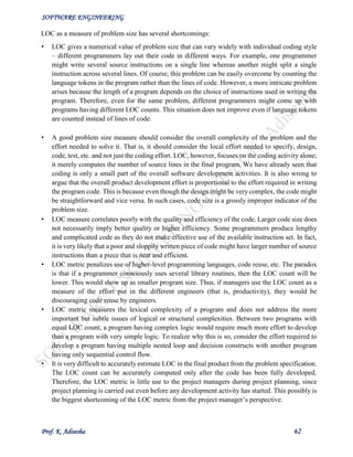 SOFTWARE ENGINEERING
Prof. K. Adisesha 62
LOC as a measure of problem size has several shortcomings:
• LOC gives a numerical value of problem size that can vary widely with individual coding style
– different programmers lay out their code in different ways. For example, one programmer
might write several source instructions on a single line whereas another might split a single
instruction across several lines. Of course, this problem can be easily overcome by counting the
language tokens in the program rather than the lines of code. However, a more intricate problem
arises because the length of a program depends on the choice of instructions used in writing the
program. Therefore, even for the same problem, different programmers might come up with
programs having different LOC counts. This situation does not improve even if language tokens
are counted instead of lines of code.
• A good problem size measure should consider the overall complexity of the problem and the
effort needed to solve it. That is, it should consider the local effort needed to specify, design,
code, test, etc. and not just the coding effort. LOC, however, focuses on the coding activity alone;
it merely computes the number of source lines in the final program. We have already seen that
coding is only a small part of the overall software development activities. It is also wrong to
argue that the overall product development effort is proportional to the effort required in writing
the program code. This is because even though the design might be very complex, the code might
be straightforward and vice versa. In such cases, code size is a grossly improper indicator of the
problem size.
• LOC measure correlates poorly with the quality and efficiency of the code. Larger code size does
not necessarily imply better quality or higher efficiency. Some programmers produce lengthy
and complicated code as they do not make effective use of the available instruction set. In fact,
it is very likely that a poor and sloppily written piece of code might have larger number of source
instructions than a piece that is neat and efficient.
• LOC metric penalizes use of higher-level programming languages, code reuse, etc. The paradox
is that if a programmer consciously uses several library routines, then the LOC count will be
lower. This would show up as smaller program size. Thus, if managers use the LOC count as a
measure of the effort put in the different engineers (that is, productivity), they would be
discouraging code reuse by engineers.
• LOC metric measures the lexical complexity of a program and does not address the more
important but subtle issues of logical or structural complexities. Between two programs with
equal LOC count, a program having complex logic would require much more effort to develop
than a program with very simple logic. To realize why this is so, consider the effort required to
develop a program having multiple nested loop and decision constructs with another program
having only sequential control flow.
• It is very difficult to accurately estimate LOC in the final product from the problem specification.
The LOC count can be accurately computed only after the code has been fully developed.
Therefore, the LOC metric is little use to the project managers during project planning, since
project planning is carried out even before any development activity has started. This possibly is
the biggest shortcoming of the LOC metric from the project manager’s perspective.
 