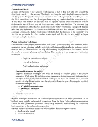 SOFTWARE ENGINEERING
Prof. K. Adisesha 63
Feature Point Metric
A major shortcoming of the function point measure is that it does not take into account the
algorithmic complexity of a software. That is, the function point metric implicitly assumes that the
effort required to design and develop any two functionalities of the system is the same. But, we know
that this is normally not true, the effort required to develop any two functionalities may vary widely.
It only takes the number of functions that the system supports into consideration without
distinguishing the difficulty level of developing the various functionalities. To overcome this
problem, an extension of the function point metric called feature point metric is proposed. Feature
point metric incorporates an extra parameter algorithm complexity. This parameter ensures that the
computed size using the feature point metric reflects the fact that the more is the complexity of a
function, the greater is the effort required to develop it and therefore its size should be larger
compared to simpler functions.
Project Estimation Techniques
Estimation of various project parameters is a basic project planning activity. The important project
parameters that are estimated include: project size, effort required to develop the software, project
duration, and cost. These estimates not only help in quoting the project cost to the customer, but are
also useful in resource planning and scheduling. There are three broad categories of estimation
techniques:
• Empirical estimation techniques
• Heuristic techniques
• Analytical estimation techniques
 Empirical Estimation Techniques
Empirical estimation techniques are based on making an educated guess of the project
parameters. While using this technique, prior experience with development of similar products
is helpful. Although empirical estimation techniques are based on common sense, different
activities involved in estimation have been formalized over the years. Two popular empirical
estimation techniques are:
o Expert judgment technique
o Delphi cost estimation.
 Heuristic Techniques
Heuristic techniques assume that the relationships among the different project parameters can be
modeled using suitable mathematical expressions. Once the basic (independent) parameters are
known, the other (dependent) parameters can be easily determined by substituting the value of the
basic parameters in the mathematical expression.
Different heuristic estimation models can be divided into the following two classes:
o Single variable model
o Multi variable model.
 
