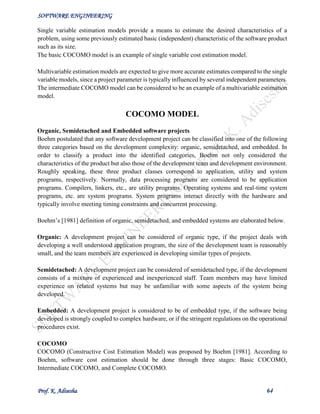 SOFTWARE ENGINEERING
Prof. K. Adisesha 64
Single variable estimation models provide a means to estimate the desired characteristics of a
problem, using some previously estimated basic (independent) characteristic of the software product
such as its size.
The basic COCOMO model is an example of single variable cost estimation model.
Multivariable estimation models are expected to give more accurate estimates compared to the single
variable models, since a project parameter is typically influenced by several independent parameters.
The intermediate COCOMO model can be considered to be an example of a multivariable estimation
model.
COCOMO MODEL
Organic, Semidetached and Embedded software projects
Boehm postulated that any software development project can be classified into one of the following
three categories based on the development complexity: organic, semidetached, and embedded. In
order to classify a product into the identified categories, Boehm not only considered the
characteristics of the product but also those of the development team and development environment.
Roughly speaking, these three product classes correspond to application, utility and system
programs, respectively. Normally, data processing programs are considered to be application
programs. Compilers, linkers, etc., are utility programs. Operating systems and real-time system
programs, etc. are system programs. System programs interact directly with the hardware and
typically involve meeting timing constraints and concurrent processing.
Boehm’s [1981] definition of organic, semidetached, and embedded systems are elaborated below.
Organic: A development project can be considered of organic type, if the project deals with
developing a well understood application program, the size of the development team is reasonably
small, and the team members are experienced in developing similar types of projects.
Semidetached: A development project can be considered of semidetached type, if the development
consists of a mixture of experienced and inexperienced staff. Team members may have limited
experience on related systems but may be unfamiliar with some aspects of the system being
developed.
Embedded: A development project is considered to be of embedded type, if the software being
developed is strongly coupled to complex hardware, or if the stringent regulations on the operational
procedures exist.
COCOMO
COCOMO (Constructive Cost Estimation Model) was proposed by Boehm [1981]. According to
Boehm, software cost estimation should be done through three stages: Basic COCOMO,
Intermediate COCOMO, and Complete COCOMO.
 