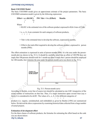 SOFTWARE ENGINEERING
Prof. K. Adisesha 65
Basic COCOMO Model
The basic COCOMO model gives an approximate estimate of the project parameters. The basic
COCOMO estimation model is given by the following expressions:
a
Effort = a х (KLOC) PM Tdev = b x (Effort) Months
1 2 b
1 2
Where
• KLOC is the estimated size of the software product expressed in Kilo Lines of Code,
• a , a , b , b are constants for each category of software products,
1 2 1 2
• Tdev is the estimated time to develop the software, expressed in months,
• Effort is the total effort required to develop the software product, expressed in person
months (PMs).
The effort estimation is expressed in units of person-months (PM). It is the area under the person-
month plot (as shown in fig. 33.1). It should be carefully noted that an effort of 100 PM does not
imply that 100 persons should work for 1 month nor does it imply that 1 person should be employed
for 100 months, but it denotes the area under the person-month curve (as shown in fig. 33.1).
Fig. 33.1: Person-month curve
According to Boehm, every line of source text should be calculated as one LOC irrespective of the
actual number of instructions on that line. Thus, if a single instruction spans several lines (say n
lines), it is considered to be nLOC. The values of a , a , b , b for different categories of
1 2 1 2
products (i.e. organic, semidetached, and embedded) as given by Boehm [1981] are summarized
below. He derived the above expressions by examining historical data collected from a large number
of actual projects.
Estimation of development effort
For the three classes of software products, the formulas for estimating the effort based on the code
size are shown below:
 