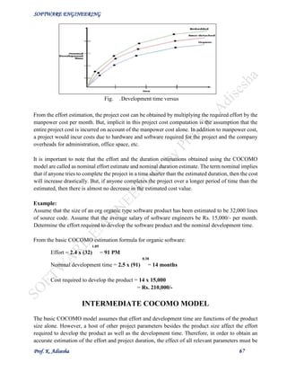 SOFTWARE ENGINEERING
Prof. K. Adisesha 67
From the effort estimation, the project cost can be obtained by multiplying the required effort by the
manpower cost per month. But, implicit in this project cost computation is the assumption that the
entire project cost is incurred on account of the manpower cost alone. In addition to manpower cost,
a project would incur costs due to hardware and software required for the project and the company
overheads for administration, office space, etc.
It is important to note that the effort and the duration estimations obtained using the COCOMO
model are called as nominal effort estimate and nominal duration estimate. The term nominal implies
that if anyone tries to complete the project in a time shorter than the estimated duration, then the cost
will increase drastically. But, if anyone completes the project over a longer period of time than the
estimated, then there is almost no decrease in the estimated cost value.
Example:
Assume that the size of an org organic type software product has been estimated to be 32,000 lines
of source code. Assume that the average salary of software engineers be Rs. 15,000/- per month.
Determine the effort required to develop the software product and the nominal development time.
From the basic COCOMO estimation formula for organic software:
1.05
Effort = 2.4 х (32) = 91 PM
0.38
Nominal development time = 2.5 х (91) = 14 months
Cost required to develop the product = 14 х 15,000
= Rs. 210,000/-
INTERMEDIATE COCOMO MODEL
The basic COCOMO model assumes that effort and development time are functions of the product
size alone. However, a host of other project parameters besides the product size affect the effort
required to develop the product as well as the development time. Therefore, in order to obtain an
accurate estimation of the effort and project duration, the effect of all relevant parameters must be
Fig.
33.3
:Development time versus
size
 