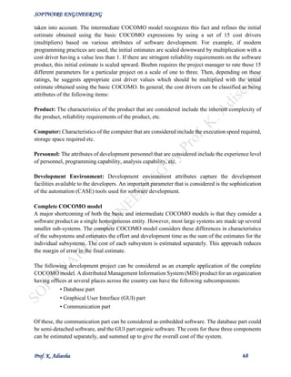 SOFTWARE ENGINEERING
Prof. K. Adisesha 68
taken into account. The intermediate COCOMO model recognizes this fact and refines the initial
estimate obtained using the basic COCOMO expressions by using a set of 15 cost drivers
(multipliers) based on various attributes of software development. For example, if modern
programming practices are used, the initial estimates are scaled downward by multiplication with a
cost driver having a value less than 1. If there are stringent reliability requirements on the software
product, this initial estimate is scaled upward. Boehm requires the project manager to rate these 15
different parameters for a particular project on a scale of one to three. Then, depending on these
ratings, he suggests appropriate cost driver values which should be multiplied with the initial
estimate obtained using the basic COCOMO. In general, the cost drivers can be classified as being
attributes of the following items:
Product: The characteristics of the product that are considered include the inherent complexity of
the product, reliability requirements of the product, etc.
Computer: Characteristics of the computer that are considered include the execution speed required,
storage space required etc.
Personnel: The attributes of development personnel that are considered include the experience level
of personnel, programming capability, analysis capability, etc.
Development Environment: Development environment attributes capture the development
facilities available to the developers. An important parameter that is considered is the sophistication
of the automation (CASE) tools used for software development.
Complete COCOMO model
A major shortcoming of both the basic and intermediate COCOMO models is that they consider a
software product as a single homogeneous entity. However, most large systems are made up several
smaller sub-systems. The complete COCOMO model considers these differences in characteristics
of the subsystems and estimates the effort and development time as the sum of the estimates for the
individual subsystems. The cost of each subsystem is estimated separately. This approach reduces
the margin of error in the final estimate.
The following development project can be considered as an example application of the complete
COCOMO model. A distributed Management Information System (MIS) product for an organization
having offices at several places across the country can have the following subcomponents:
• Database part
• Graphical User Interface (GUI) part
• Communication part
Of these, the communication part can be considered as embedded software. The database part could
be semi-detached software, and the GUI part organic software. The costs for these three components
can be estimated separately, and summed up to give the overall cost of the system.
 