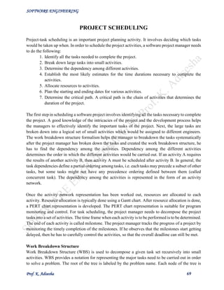 SOFTWARE ENGINEERING
Prof. K. Adisesha 69
PROJECT SCHEDULING
Project-task scheduling is an important project planning activity. It involves deciding which tasks
would be taken up when. In order to schedule the project activities, a software project manager needs
to do the following:
1. Identify all the tasks needed to complete the project.
2. Break down large tasks into small activities.
3. Determine the dependency among different activities.
4. Establish the most likely estimates for the time durations necessary to complete the
activities.
5. Allocate resources to activities.
6. Plan the starting and ending dates for various activities.
7. Determine the critical path. A critical path is the chain of activities that determines the
duration of the project.
The first step in scheduling a software project involves identifying all the tasks necessary to complete
the project. A good knowledge of the intricacies of the project and the development process helps
the managers to effectively identify the important tasks of the project. Next, the large tasks are
broken down into a logical set of small activities which would be assigned to different engineers.
The work breakdown structure formalism helps the manager to breakdown the tasks systematically
after the project manager has broken down the tasks and created the work breakdown structure, he
has to find the dependency among the activities. Dependency among the different activities
determines the order in which the different activities would be carried out. If an activity A requires
the results of another activity B, then activity A must be scheduled after activity B. In general, the
task dependencies define a partial ordering among tasks, i.e. each tasks may precede a subset of other
tasks, but some tasks might not have any precedence ordering defined between them (called
concurrent task). The dependency among the activities is represented in the form of an activity
network.
Once the activity network representation has been worked out, resources are allocated to each
activity. Resource allocation is typically done using a Gantt chart. After resource allocation is done,
a PERT chart representation is developed. The PERT chart representation is suitable for program
monitoring and control. For task scheduling, the project manager needs to decompose the project
tasks into a set of activities. The time frame when each activity is to be performed is to be determined.
The end of each activity is called milestone. The project manager tracks the progress of a project by
monitoring the timely completion of the milestones. If he observes that the milestones start getting
delayed, then he has to carefully control the activities, so that the overall deadline can still be met.
Work Breakdown Structure
Work Breakdown Structure (WBS) is used to decompose a given task set recursively into small
activities. WBS provides a notation for representing the major tasks need to be carried out in order
to solve a problem. The root of the tree is labeled by the problem name. Each node of the tree is
 