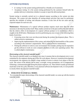 SOFTWARE ENGINEERING
Prof. K. Adisesha 7
• β –testing: It is the system testing performed by a friendly set of customers.
• Acceptance testing: It is the system testing performed by the customer himself after the
product delivery to determine whether to accept or reject the delivered product.
System testing is normally carried out in a planned manner according to the system test plan
document. The system test plan identifies all testing-related activities that must be performed,
specifies the schedule of testing, and allocates resources. It also lists all the test cases and the
expected outputs for each test case.
Maintenance: -Maintenance of a typical software product requires much more than the effort
necessary to develop the product itself. Many studies carried out in the past confirm this and indicate
that the relative effort of development of a typical software product to its maintenance effort is
roughly in the 40:60 ratios. Maintenance involves performing any one or more of the following three
kinds of activities:
• Correcting errors that were not discovered during the product development phase. This is
called corrective maintenance.
• Improving the implementation of the system, and enhancing the functionalities of the system
according to the customer’s requirements. This is called perfective maintenance.
• Porting the software to work in a new environment. For example, porting may be required to
get the software to work on a new computer platform or with a new operating system. This
is called adaptive maintenance.
Shortcomings of the classical waterfall model
The classical waterfall model is an idealistic one since it assumes that no development error is ever
committed by the engineers during any of the life cycle phases. However, in practical development
environments, the engineers do commit a large number of errors in almost every phase of the life
cycle. The source of the defects can be many: oversight, wrong assumptions, use of inappropriate
technology, communication gap among the project engineers, etc. These defects usually get detected
much later in the life cycle. Therefore, in any practical software development work, it is not possible
to strictly follow the classical waterfall model.
2. ITERATIVE WATERFALL MODEL
To overcome the major shortcomings of the classical waterfall model, we come up with the iterative
waterfall model.
 