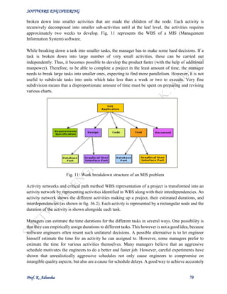 SOFTWARE ENGINEERING
Prof. K. Adisesha 70
broken down into smaller activities that are made the children of the node. Each activity is
recursively decomposed into smaller sub-activities until at the leaf level, the activities requires
approximately two weeks to develop. Fig. 11 represents the WBS of a MIS (Management
Information System) software.
While breaking down a task into smaller tasks, the manager has to make some hard decisions. If a
task is broken down into large number of very small activities, these can be carried out
independently. Thus, it becomes possible to develop the product faster (with the help of additional
manpower). Therefore, to be able to complete a project in the least amount of time, the manager
needs to break large tasks into smaller ones, expecting to find more parallelism. However, it is not
useful to subdivide tasks into units which take less than a week or two to execute. Very fine
subdivision means that a disproportionate amount of time must be spent on preparing and revising
various charts.
Fig. 11: Work breakdown structure of an MIS problem
Activity networks and critical path method WBS representation of a project is transformed into an
activity network by representing activities identified in WBS along with their interdependencies. An
activity network shows the different activities making up a project, their estimated durations, and
interdependencies (as shown in fig. 36.2). Each activity is represented by a rectangular node and the
duration of the activity is shown alongside each task.
Managers can estimate the time durations for the different tasks in several ways. One possibility is
that they can empirically assign durations to different tasks. This however is not a good idea, because
software engineers often resent such unilateral decisions. A possible alternative is to let engineer
himself estimate the time for an activity he can assigned to. However, some managers prefer to
estimate the time for various activities themselves. Many managers believe that an aggressive
schedule motivates the engineers to do a better and faster job. However, careful experiments have
shown that unrealistically aggressive schedules not only cause engineers to compromise on
intangible quality aspects, but also are a cause for schedule delays. A good way to achieve accurately
 