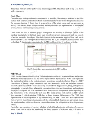 SOFTWARE ENGINEERING
Prof. K. Adisesha 72
The critical paths are all the paths whose duration equals MT. The critical path in fig. 12 is shown
with a blue arrow.
Gantt Chart
Gantt charts are mainly used to allocate resources to activities. The resources allocated to activities
include staff, hardware, and software. Gantt charts (named after its developer Henry Gantt) are useful
for resource planning. A Gantt chart is a special type of bar chart where each bar represents an
activity. The bars are drawn along a time line. The length of each bar is proportional to the duration
of time planned for the corresponding activity.
Gantt charts are used in software project management are actually an enhanced version of the
standard Gantt charts. In the Gantt charts used for software project management, each bar consists
of a white part and a shaded part. The shaded part of the bar shows the length of time each task is
estimated to take. The white part shows the slack time, that is, the latest time by which a task must
be finished. A Gantt chart representation for the MIS problem of fig. 13 is shown in the fig.
Fig.13: Gantt chart representation of the MIS problem
PERT Chart
PERT (Project Evaluation and Review Technique) charts consist of a network of boxes and arrows.
The boxes represent activities and the arrows represent task dependencies. PERT chart represents
the statistical variations in the project estimates assuming a normal distribution. Thus, in a PERT
chart instead of making a single estimate for each task, pessimistic, likely, and optimistic estimates
are made. The boxes of PERT charts are usually annotated with the pessimistic, likely, and optimistic
estimates for every task. Since all possible completion times between the minimum and maximum
duration for every task has to be considered, there are not one but many critical paths, depending on
the permutations of the estimates for each task. This makes critical path analysis in PERT charts
very complex. A critical path in a PERT chart is shown by using thicker arrows. The PERT chart
representation of the MIS problem of fig. is shown in fig. 14. PERT charts are a more sophisticated
form of activity chart. In activity diagrams only the estimated task durations are represented. Since,
the actual durations might vary from the estimated durations, the utility of the activity diagrams are
limited.
Gantt chart representation of a project schedule is helpful in planning the utilization of resources,
while PERT chart is useful for monitoring the timely progress of activities. Also, it is easier to
 