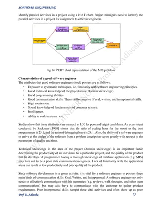 SOFTWARE ENGINEERING
Prof. K. Adisesha 73
identify parallel activities in a project using a PERT chart. Project managers need to identify the
parallel activities in a project for assignment to different engineers.
Fig.14: PERT chart representation of the MIS problem
Characteristics of a good software engineer
The attributes that good software engineers should possess are as follows:
• Exposure to systematic techniques, i.e. familiarity with software engineering principles.
• Good technical knowledge of the project areas (Domain knowledge).
• Good programming abilities.
• Good communication skills. These skills comprise of oral, written, and interpersonal skills.
• High motivation.
• Sound knowledge of fundamentals of computer science.
• Intelligence.
• Ability to work in a team , etc.
Studies show that these attributes vary as much as 1:30 for poor and bright candidates. An experiment
conducted by Sackman [1968] shows that the ratio of coding hour for the worst to the best
programmers is 25:1, and the ratio of debugging hours is 28:1. Also, the ability of a software engineer
to arrive at the design of the software from a problem description varies greatly with respect to the
parameters of quality and time.
Technical knowledge in the area of the project (domain knowledge) is an important factor
determining the productivity of an individual for a particular project, and the quality of the product
that he develops. A programmer having a thorough knowledge of database application (e.g. MIS)
may turn out to be a poor data communication engineer. Lack of familiarity with the application
areas can result in low productivity and poor quality of the product.
Since software development is a group activity, it is vital for a software engineer to possess three
main kinds of communication skills: Oral, Written, and Interpersonal. A software engineer not only
needs to effectively communicate with his teammates (e.g. reviews, walk throughs, and other team
communications) but may also have to communicate with the customer to gather product
requirements. Poor interpersonal skills hamper these vital activities and often show up as poor
 