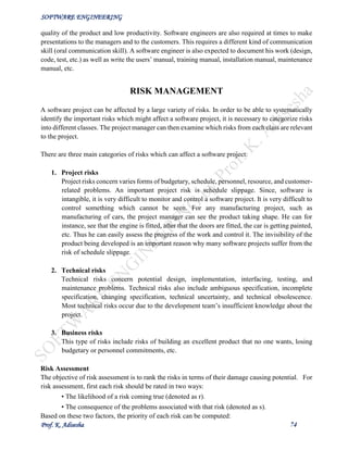 SOFTWARE ENGINEERING
Prof. K. Adisesha 74
quality of the product and low productivity. Software engineers are also required at times to make
presentations to the managers and to the customers. This requires a different kind of communication
skill (oral communication skill). A software engineer is also expected to document his work (design,
code, test, etc.) as well as write the users’ manual, training manual, installation manual, maintenance
manual, etc.
RISK MANAGEMENT
A software project can be affected by a large variety of risks. In order to be able to systematically
identify the important risks which might affect a software project, it is necessary to categorize risks
into different classes. The project manager can then examine which risks from each class are relevant
to the project.
There are three main categories of risks which can affect a software project:
1. Project risks
Project risks concern varies forms of budgetary, schedule, personnel, resource, and customer-
related problems. An important project risk is schedule slippage. Since, software is
intangible, it is very difficult to monitor and control a software project. It is very difficult to
control something which cannot be seen. For any manufacturing project, such as
manufacturing of cars, the project manager can see the product taking shape. He can for
instance, see that the engine is fitted, after that the doors are fitted, the car is getting painted,
etc. Thus he can easily assess the progress of the work and control it. The invisibility of the
product being developed is an important reason why many software projects suffer from the
risk of schedule slippage.
2. Technical risks
Technical risks concern potential design, implementation, interfacing, testing, and
maintenance problems. Technical risks also include ambiguous specification, incomplete
specification, changing specification, technical uncertainty, and technical obsolescence.
Most technical risks occur due to the development team’s insufficient knowledge about the
project.
3. Business risks
This type of risks include risks of building an excellent product that no one wants, losing
budgetary or personnel commitments, etc.
Risk Assessment
The objective of risk assessment is to rank the risks in terms of their damage causing potential. For
risk assessment, first each risk should be rated in two ways:
• The likelihood of a risk coming true (denoted as r).
• The consequence of the problems associated with that risk (denoted as s).
Based on these two factors, the priority of each risk can be computed:
 
