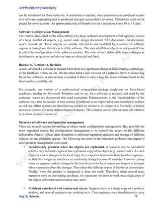 SOFTWARE ENGINEERING
Prof. K. Adisesha 76
can be scheduled for these tasks too. A milestone is reached, once documentation produced as part
of a software engineering task is produced and gets successfully reviewed. Milestones need not be
placed for every activity. An approximate rule of thumb is to set a milestone every 10 to 15 days.
Software Configuration Management
The results (also called as the deliverables) of a large software development effort typically consist
of a large number of objects, e.g. source code, design document, SRS document, test document,
user’s manual, etc. These objects are usually referred to and modified by a number of software
engineers through out the life cycle of the software. The state of all these objects at any point of time
is called the configuration of the software product. The state of each deliverable object changes as
development progresses and also as bugs are detected and fixed.
Release vs. Version vs. Revision
A new version of a software is created when there is a significant change in functionality, technology,
or the hardware it runs on, etc. On the other hand a new revision of a software refers to minor bug
fix in that software. A new release is created if there is only a bug fix, minor enhancements to the
functionality, usability, etc.
For example, one version of a mathematical computation package might run on Unix-based
machines, another on Microsoft Windows and so on. As a software is released and used by the
customer, errors are discovered that need correction. Enhancements to the functionalities of the
software may also be needed. A new release of software is an improved system intended to replace
an old one. Often systems are described as version m, release n; or simple m.n. Formally, a history
relation is version of can be defined between objects. This relation can be split into two sub relations
is revision of and is variant of.
Necessity of software configuration management
There are several reasons for putting an object under configuration management. But, possibly the
most important reason for configuration management is to control the access to the different
deliverable objects. Unless strict discipline is enforced regarding updation and storage of different
objects, several problems appear. The following are some of the important problems that appear if
configuration management is not used.
• Inconsistency problem when the objects are replicated. A scenario can be considered
where every software engineer has a personal copy of an object (e.g. source code). As each
engineer makes changes to his local copy, he is expected to intimate them to other engineers,
so that the changes in interfaces are uniformly changed across all modules. However, many
times an engineer makes changes to the interfaces in his local copies and forgets to intimate
other teammates about the changes. This makes the different copies of the object inconsistent.
Finally, when the product is integrated, it does not work. Therefore, when several team
members work on developing an object, it is necessary for them to work on a single copy of
the object, otherwise inconsistency may arise.
• Problems associated with concurrent access. Suppose there is a single copy of a problem
module, and several engineers are working on it. Two engineers may simultaneously carry
 