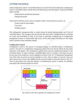SOFTWARE ENGINEERING
Prof. K. Adisesha 78
under configuration control. Uncontrolled objects are not and will not be subjected to configuration
control. Controllable objects include both controlled and pre controlled objects. Typical controllable
objects include:
• Requirements specification document
• Design documents
Tools used to build the system, such as compilers, linkers, lexical analyzers, parsers, etc.
• Source code for each module
• Test cases
• Problem reports
The configuration management plan is written during the project planning phase and it lists all
controlled objects. The managers who develop the plan must strike a balance between controlling
too much, and controlling too little. If too much is controlled, overheads due to configuration
management increase to unreasonably high levels. On the other hand, controlling too little might
lead to confusion when something changes.
Configuration Control
Configuration control is the process of managing changes to controlled objects. Configuration
control is the part of a configuration management system that most directly affects the day-today
operations of developers. The configuration control system prevents unauthorized changes to any
controlled objects. In order to change a controlled object such as a module, a developer can get a
private copy of the module by a reserve operation as shown in fig. 38.1. Configuration management
tools allow only one person to reserve a module at a time. Once an object is reserved, it does not
allow anyone else to reserve this module until the reserved module is restored as shown in fig. 38.1.
Thus, by preventing more than one engineer to simultaneously reserve a module, the problems
associated with concurrent access are solved.
Fig.: Reserve and restore operation in configuration control
 