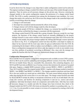 SOFTWARE ENGINEERING
Prof. K. Adisesha 79
It can be shown how the changes to any object that is under configuration control can be achieved.
The engineer needing to change a module first obtains a private copy of the module through a reserve
operation. Then, he carries out all necessary changes on this private copy. However, restoring the
changed module to the system configuration requires the permission of a change control board
(CCB). The CCB is usually constituted from among the development team members. For every
change that needs to be carried out, the CCB reviews the changes made to the controlled object and
certifies several things about the change:
1. Change is well-motivated.
2. Developer has considered and documented the effects of the change.
3. Changes interact well with the changes made by other developers.
4. Appropriate people (CCB) have validated the change, e.g. someone has tested the changed
code, and has verified that the change is consistent with the requirement.
The change control board (CCB) sounds like a group of people. However, except for very large
projects, the functions of the change control board are normally discharged by the project
manager himself or some senior member of the development team. Once the CCB reviews the
changes to the module, the project manager updates the old base line through a restore operation
(as shown in fig. 38.1). A configuration control tool does not allow a developer to replace an
object he has reserved with his local copy unless he gets an authorization from the CCB. By
constraining the developers’ ability to replace reserved objects, a stable environment is achieved.
Since a configuration management tool allows only one engineer to work on one module at any
one time, problem of accidental overwriting is eliminated. Also, since only the manager can
update the baseline after the CCB approval, unintentional changes are eliminated.
Configuration Management Tools
SCCS and RCS are two popular configuration management tools available on most UNIX systems.
SCCS or RCS can be used for controlling and managing different versions of text files. SCCS and
RCS do not handle binary files (i.e. executable files, documents, files containing diagrams, etc.)
SCCS and RCS provide an efficient way of storing versions that minimizes the amount of occupied
disk space. Suppose, a module MOD is present in three versions MOD1.1, MOD1.2, and MOD1.3.
Then, SCCS and RCS stores the original module MOD1.1 together with changes needed to transform
MOD1.1 into MOD1.2 and MOD1.2 to MOD1.3. The changes needed to transform each base lined
file to the next version are stored and are called deltas. The main reason behind storing the deltas
rather than storing the full version files is to save disk space. The change control facilities provided
by SCCS and RCS include the ability to incorporate restrictions on the set of individuals who can
create new versions, and facilities for checking components in and out (i.e. reserve and restore
operations). Individual developers check out components and modify them. After they have made
all necessary changes to a module and after the changes have been reviewed, they check in the
changed module into SCCS or RCS. Revisions are denoted by numbers in ascending order, e.g., 1.1,
1.2, 1.3 etc. It is also possible to create variants or revisions of a component by creating a fork in the
development history.
 