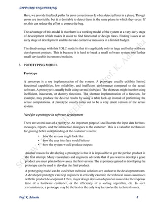 SOFTWARE ENGINEERING
Prof. K. Adisesha 8
Here, we provide feedback paths for error correction as & when detected later in a phase. Though
errors are inevitable, but it is desirable to detect them in the same phase in which they occur. If
so, this can reduce the effort to correct the bug.
The advantage of this model is that there is a working model of the system at a very early stage
of development which makes it easier to find functional or design flaws. Finding issues at an
early stage of development enables to take corrective measures in a limited budget.
The disadvantage with this SDLC model is that it is applicable only to large and bulky software
development projects. This is because it is hard to break a small software system into further
small serviceable increments/modules.
3. PRTOTYPING MODEL
Prototype
A prototype is a toy implementation of the system. A prototype usually exhibits limited
functional capabilities, low reliability, and inefficient performance compared to the actual
software. A prototype is usually built using several shortcuts. The shortcuts might involve using
inefficient, inaccurate, or dummy functions. The shortcut implementation of a function, for
example, may produce the desired results by using a table look-up instead of performing the
actual computations. A prototype usually turns out to be a very crude version of the actual
system.
Need for a prototype in software development
There are several uses of a prototype. An important purpose is to illustrate the input data formats,
messages, reports, and the interactive dialogues to the customer. This is a valuable mechanism
for gaining better understanding of the customer’s needs:
• how the screens might look like
• how the user interface would behave
• how the system would produce outputs
Another reason for developing a prototype is that it is impossible to get the perfect product in
the first attempt. Many researchers and engineers advocate that if you want to develop a good
product you must plan to throw away the first version. The experience gained in developing the
prototype can be used to develop the final product.
A prototyping model can be used when technical solutions are unclear to the development team.
A developed prototype can help engineers to critically examine the technical issues associated
with the product development. Often, major design decisions depend on issues like the response
time of a hardware controller, or the efficiency of a sorting algorithm, etc. In such
circumstances, a prototype may be the best or the only way to resolve the technical issues.
 