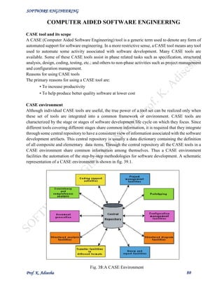 SOFTWARE ENGINEERING
Prof. K. Adisesha 80
COMPUTER AIDED SOFTWARE ENGINEERING
CASE tool and its scope
A CASE (Computer Aided Software Engineering) tool is a generic term used to denote any form of
automated support for software engineering. In a more restrictive sense, a CASE tool means any tool
used to automate some activity associated with software development. Many CASE tools are
available. Some of these CASE tools assist in phase related tasks such as specification, structured
analysis, design, coding, testing, etc.; and others to non-phase activities such as project management
and configuration management.
Reasons for using CASE tools
The primary reasons for using a CASE tool are:
• To increase productivity
• To help produce better quality software at lower cost
CASE environment
Although individual CASE tools are useful, the true power of a tool set can be realized only when
these set of tools are integrated into a common framework or environment. CASE tools are
characterized by the stage or stages of software development life cycle on which they focus. Since
different tools covering different stages share common information, it is required that they integrate
through some central repository to have a consistent view of information associated with the software
development artifacts. This central repository is usually a data dictionary containing the definition
of all composite and elementary data items. Through the central repository all the CASE tools in a
CASE environment share common information among themselves. Thus a CASE environment
facilities the automation of the step-by-step methodologies for software development. A schematic
representation of a CASE environment is shown in fig. 39.1.
Fig. 39.1:A CASE Environment
 