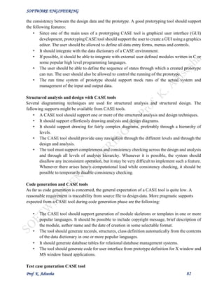 SOFTWARE ENGINEERING
Prof. K. Adisesha 82
the consistency between the design data and the prototype. A good prototyping tool should support
the following features:
• Since one of the main uses of a prototyping CASE tool is graphical user interface (GUI)
development, prototyping CASE tool should support the user to create a GUI using a graphics
editor. The user should be allowed to define all data entry forms, menus and controls.
• It should integrate with the data dictionary of a CASE environment.
• If possible, it should be able to integrate with external user defined modules written in C or
some popular high level programming languages.
• The user should be able to define the sequence of states through which a created prototype
can run. The user should also be allowed to control the running of the prototype.
• The run time system of prototype should support mock runs of the actual system and
management of the input and output data.
Structured analysis and design with CASE tools
Several diagramming techniques are used for structured analysis and structured design. The
following supports might be available from CASE tools.
• A CASE tool should support one or more of the structured analysis and design techniques.
• It should support effortlessly drawing analysis and design diagrams.
• It should support drawing for fairly complex diagrams, preferably through a hierarchy of
levels.
• The CASE tool should provide easy navigation through the different levels and through the
design and analysis.
• The tool must support completeness and consistency checking across the design and analysis
and through all levels of analysis hierarchy. Whenever it is possible, the system should
disallow any inconsistent operation, but it may be very difficult to implement such a feature.
Whenever there arises heavy computational load while consistency checking, it should be
possible to temporarily disable consistency checking.
Code generation and CASE tools
As far as code generation is concerned, the general expectation of a CASE tool is quite low. A
reasonable requirement is traceability from source file to design data. More pragmatic supports
expected from a CASE tool during code generation phase are the following:
• The CASE tool should support generation of module skeletons or templates in one or more
popular languages. It should be possible to include copyright message, brief description of
the module, author name and the date of creation in some selectable format.
• The tool should generate records, structures, class definition automatically from the contents
of the data dictionary in one or more popular languages.
• It should generate database tables for relational database management systems.
• The tool should generate code for user interface from prototype definition for X window and
MS window based applications.
Test case generation CASE tool
 