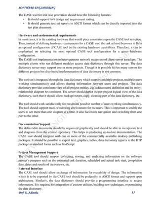 SOFTWARE ENGINEERING
Prof. K. Adisesha 83
The CASE tool for test case generation should have the following features:
• It should support both design and requirement testing.
• It should generate test set reports in ASCII format which can be directly imported into the
test plan document.
Hardware and environmental requirements
In most cases, it is the existing hardware that would place constraints upon the CASE tool selection.
Thus, instead of defining hardware requirements for a CASE tool, the task at hand becomes to fit in
an optimal configuration of CASE tool in the existing hardware capabilities. Therefore, it can be
emphasized on selecting the most optimal CASE tool configuration for a given hardware
configuration.
The CASE tool implementation in heterogeneous network makes use of client-server paradigm. The
multiple clients who run different modules access data dictionary through this server. The data
dictionary server may support one or more projects. Though it is possible to run many servers for
different projects but distributed implementation of data dictionary is not common.
The tool set is integrated through the data dictionary which supports multiple projects, multiple users
working simultaneously and allows sharing information between users and projects. The data
dictionary provides consistent view of all project entities, e.g. a data record definition and its entity-
relationship diagram be consistent. The server should depict the per-project logical view of the data
dictionary, such that it should allow backup/restore, copy, cleaning part of the data dictionary, etc.
The tool should work satisfactorily for maximum possible number of users working simultaneously.
The tool should support multi-windowing environment for the users. This is important to enable the
users to see more than one diagram at a time. It also facilitates navigation and switching from one
part to the other.
Documentation Support
The deliverable documents should be organized graphically and should be able to incorporate text
and diagrams from the central repository. This helps in producing up-to-date documentation. The
CASE tool should integrate with one or more of the commercially available desktop publishing
packages. It should be possible to export text, graphics, tables, data dictionary reports to the DTP
package in standard forms such as PostScript.
Project Management Support
The CASE tool should support collecting, storing, and analyzing information on the software
project’s progress such as the estimated task duration, scheduled and actual task start, completion
date, dates and results of the reviews, etc.
External Interface
The CASE tool should allow exchange of information for reusability of design. The information
which is to be exported by the CASE tool should be preferably in ASCII format and support open
architecture. Similarly, the data dictionary should provide a programming interface to access
information. It is required for integration of custom utilities, building new techniques, or populating
the data dictionary.
 